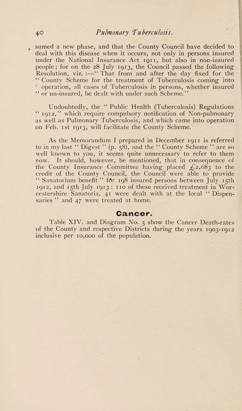 sumed a new phase, and that the County Council have decided to deal with this disease when it occurs, not only in persons insured under the National Insurance Act ign, but also in non-insured people; for on the 28 July 1913, the Council passed the following Resolution, viz. :—“ That, from and after the day fixed for the “ County Scheme for the treatment of Tuberculosis coming into 4 operation, all cases of Tuberculosis in persons, whether insured “ or un-insured, be dealt with under such Scheme.” Undoubtedly, the “ Public Health (Tuberculosis) Regulations “ 1912,” which require compulsory notification of Non-pulmonary as well as Pulmonary Tuberculosis, and which came into operation on Feb. 1st 1913, will facilitate the County Scheme. As the Memorandum I prepared in December 1911 is referred to in my last “ Digest ” (p. 58), and the “ County Scheme ” are so well known to you, it seems quite unnecessary to refer to them now. It should, however, be mentioned, that in consequence of the County Insurance Committee having placed ^2,683 to the credit of the County Council, the Council were able to provide “ Sanatorium benefit ” fAr 198 insured persons between July 15th 1912, and 15th July 1913 : no of these received treatment in Wor¬ cestershire Sanatoria, 41 were dealt with at the local “ Dispen¬ saries ” and 47 were treated at home. Cancer. Table XIV. and Diagram No. 5 show the Cancer Death-rates of the County and respective Districts during the years 1903-1912 inclusive per 10,000 of the population.