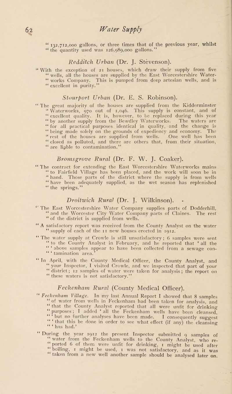 “ 132,712,000 gallons, or three times that of the previous year, whilst “the quantity used was 126,989,000 gallons.” Redditch Urban (Dr. J. Stevenson). “ With the exception of 21 houses, which draw their supply from five “ wells, all the houses are supplied by the East Worcestershire Water- “ works Company. This is pumped from deep artesian wells, and is “excellent in purity.” Stourport Urban (Dr. E. S. Robinson). “ The great majority of the houses are supplied from the Kidderminster “ Waterworks, 970 out of 1,046. This supply is constant, and of “ excellent quality. It is, however, to be replaced during this year “ by another supply from the Bewdley Waterworks. The waters are “ for all practical purposes identical in quality, and the change is “ being made solely on the grounds of expediency and economy. The “ rest of the houses are supplied from wells. One well has been “ closed as polluted, and there are others that, from their situation, “ are liable to contamination.” Broms grove Rural (Dr. F. W. J. Coaker). “ The contract for extending the East Worcestershire Waterworks mains “ to Fairfield Village has been placed, and the work will soon be in “ hand. Those parts of the district where the supply is from wells “ have been adequately supplied, as the wet season has replenished “the springs.” Droitwich Rural (Dr. J. Wilkinson). “ The East Worcestershire Water Company supplies parts of Dodderhill, “ and the Worcester City Water Company parts of Claines. The rest “ of the district is supplied from wells. “ A satisfactory report was received from the County Analyst on the water “ supply of each of the 11 new houses erected in 1912. “ The water supply at Crowle is still unsatisfactory ; 6 samples were sent “ to the County Analyst in February, and he reported that ‘ all the “ ‘ above samples appear to have been collected from a sewage con- “ ‘ tamination area.’ “ In April, with the County Medical Officer, the County Analyst, and “your Inspector, I visited Crowle, and we inspected that part of your “district; 12 samples of water were taken for analysis; the report on “ these waters is not satisfactory.” Feckenham Rural (County Medical Officer). “ Feckenham Village. In my last Annual Report I showed that 8 samples “ of water from wells in Feckenham had been taken for analysis, and “ that the County Analyst reported that all were unfit for drinking “purposes; I added ‘all the Feckenham wells have been cleansed! “ ‘ but no further analyses have been made. I consequently suggest “ ‘ that this be done in order to see what effect (if any) th^ cleansing “ ‘ has had.’ ' * “ During the year 1912 the present Inspector submitted 9 samples of “ water from the Feckenham wells to the County Analyst, who re- “ ported 6 of them were unfit for drinking, 1 might be used after “ boiling, 1 might be used, 1 was not satisfactory, and as it was “ taken from a new well another sample should be analysed later on.