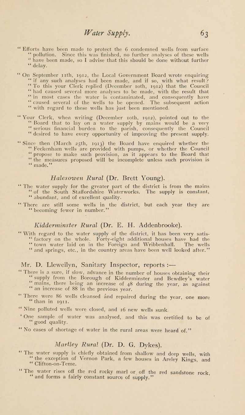 “ Efforts have been made to protect the 6 condemned wells from surface “ pollution. Since this was finished, no further analyses of these wells “ have been made, so I advise that this should be done without further “ delay. “On September nth, 1912, the Local Government Board wrote enquiring “if any such analyses had been made, and if so, with what result? “ To this your Clerk replied (December 10th, 1912) that the Council “ had caused several more analyses to be made, with the result that “ in most cases the water is contaminated, and consequently have “ caused several of the wells to be opened. The subsequent action “ with regard to these wells has just been mentioned. “ Your Clerk, when writing (December 10th, 1912), pointed out to the “ Board that to lay on a water supply by mains would be a very “ serious financial burden to the parish, consequently the Council “ desired to have every opportunity of improving the present supply. “ Since then (March 25th, 1913) the Board have enquired whether the “ Feckenham wells are provided with pumps, or whether the Council “ propose to make such provision, as it appears to the Board that “ the measures proposed will be incomplete unless such provision is “ made.” Halesowen Rural (Dr. Brett Young). “ The water supply for the greater part of the district is from the mains “ of the South Staffordshire Waterworks. The supply is constant, “ abundant, and of excellent quality. “ There are still some wells in the district, but each year they are “ becoming fewer in number.” Kidderminster Rural (Dr. E. H. Addenbrooke). “ With regard to the water supply of the district, it has been very satis- “ factory on the whole. Forty-eight additional houses have had the “ town water laid on in the Foreign and Wribbenhall. The wells “ and springs, etc., in the country areas have been well looked after.” Mr. D. Llewellyn, Sanitary Inspector, reports :— I here is a sure, if slow, advance in the number of houses obtaining their “ supply from the Borough of Kidderminster and Bewdley’s water mains, there being an increase of 48 during the year, as against “ an increase of 88 in the previous year. “ There were 86 wells cleansed and repaired during the year, one more “ than in 1911. “ Nine polluted wells were closed, and 16 new wells sunk. ‘ One sample of water was analysed, and this was certified to be of “ good quality. “ No cases of shortage of water in the rural areas were heard of.” Hartley Rural (Dr. D. G. Dykes). “ The water supply is chiefly obtained from shallow and deep wells, with “ the exception of Vernon Park, a few houses in Areley King’s and “ Clifton-on-Teme. “ The water rises off the red rocky marl or off the red sandstone rock, “ and forms a fairly constant source of supply.”