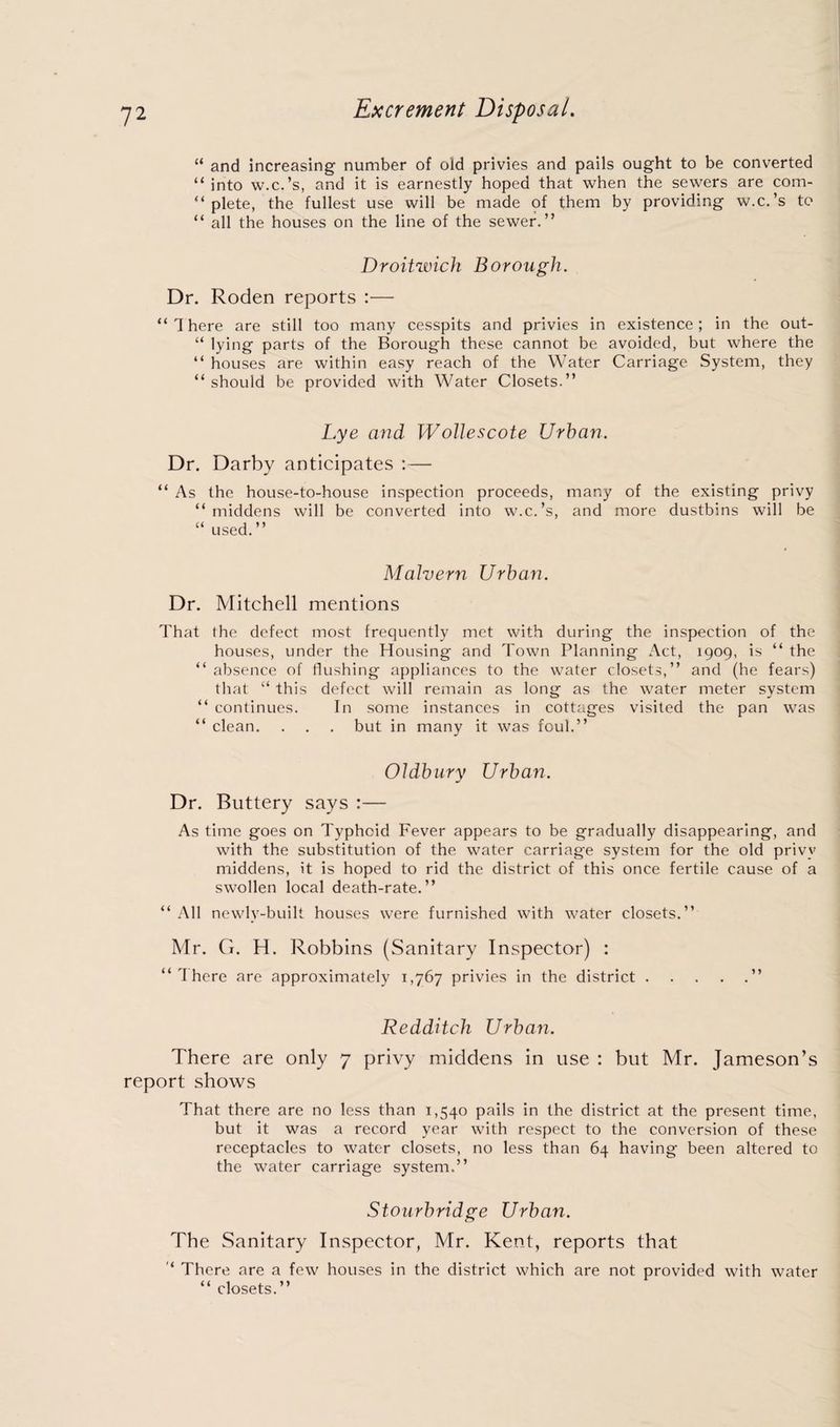 Excrement Disposal. “ and increasing number of old privies and pails ought to be converted “ into w.c.’s, and it is earnestly hoped that when the sewers are com- “ plete, the fullest use will be made of them by providing w.c.’s to “ all the houses on the line of the sewer.” Droitwich Borough. Dr. Roden reports :— “There are still too many cesspits and privies in existence; in the out- “ lying parts of the Borough these cannot be avoided, but where the “ houses are within easy reach of the Water Carriage System, they “should be provided with Water Closets.” Lye and Wollescote Urban. Dr. Darby anticipates :— “ As the house-to-house inspection proceeds, many of the existing privy “ middens will be converted into w.c.’s, and more dustbins will be “ used.” Malvern Urban. Dr. Mitchell mentions That the defect most frequently met with during the inspection of the houses, under the Housing and Town Planning Act, 1909, is “ the “ absence of flushing appliances to the water closets,” and (he fears) that “ this defect will remain as long as the water meter system “ continues. In some instances in cottages visited the pan was “ clean. . . . but in many it was foul.” Oldbury Urban. Dr. Buttery says :— As time goes on Typhoid Fever appears to be gradually disappearing, and with the substitution of the water carriage system for the old privy middens, it is hoped to rid the district of this once fertile cause of a swollen local death-rate.” “ All newly-built houses were furnished with water closets.” Mr. G. H. Robbins (Sanitary Inspector) : “There are approximately 1,767 privies in the district.” Redditch Urban. There are only 7 privy middens in use : but Mr. Jameson’s report shows That there are no less than 1,540 pails in the district at the present time, but it was a record year with respect to the conversion of these receptacles to water closets, no less than 64 having been altered to the water carriage system.” Stourbridge Urban. The Sanitary Inspector, Mr. Kent, reports that ‘ There are a few houses in the district which are not provided with water “ closets.”