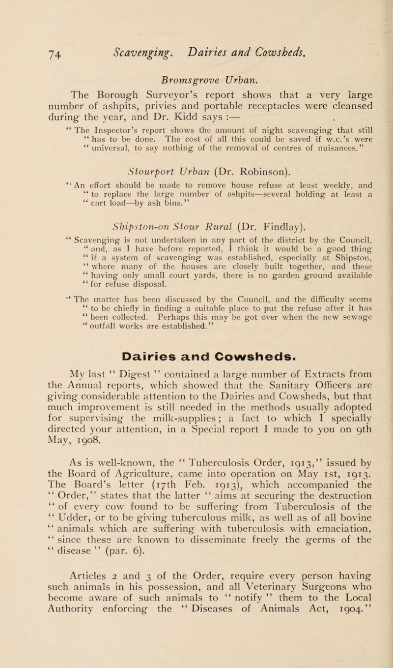 Bromsgrove Urban. The Borough Surveyor’s report shows that a very large number of ashpits, privies and portable receptacles were cleansed during the year, and Dr. Kidd says :— “ The Inspector’s report shows the amount of night scavenging that still “has to be done. The cost of all this could be saved if w.c.’s were “ universal, to say nothing of the removal of centres of nuisances.” Stourport Urban (Dr. Robinson). “An effort should be made to remove house refuse at least weekly, and “ to replace the large number of ashpits—several holding at least a “ cart load—by ash bins.” Shipston-on Stour Rural (Dr. Findlay). “ Scavenging is not undertaken in any part of the district by the Council, “ and, as I have before reported, I think it would be a good thing “if a system of scavenging was established, especially at Shipston, “ where many of the houses are closely built together, and these “ having only small court yards, there is no garden ground available “for refuse disposal. “ The matter has been discussed by the Council, and the difficulty seems “ to be chiefly in finding a suitable place to put the refuse after it has “ been collected. Perhaps this may be got over when the new sewage “ outfall works are established.” Dairies and Cowsheds. My last “ Digest ” contained a large number of Extracts from the Annual reports, which showed that the Sanitary Officers are giving considerable attention to the Dairies and Cowsheds, but that much improvement is still needed in the methods usually adopted for supervising the milk-supplies; a fact to which I specially directed your attention, in a Special report I made to you on 9th May, 1908. As is well-known, the “ Tuberculosis Order, 1913,” issued by the Board of Agriculture, came into operation on May 1st, 1913. The Board’s letter (17th Feb. 1913), which accompanied the “ Order,” states that the latter “ aims at securing the destruction “ of every cow found to be suffering from Tuberculosis of the “ Udder, or to be giving tuberculous milk, as well as of all bovine “ animals which are suffering with tuberculosis with emaciation, “ since these are known to disseminate freely the germs of the “ disease ” (par. 6). Articles 2 and 3 of the Order, require every person having such animals in his possession, and all Veterinary Surgeons who become aware of such animals to “ notify ” them to the Local Authority enforcing the “Diseases of Animals Act, 1904.”