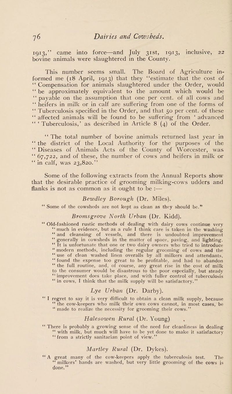 1913,” came into force—and July 31st, 1913, inclusive, 22 bovine animals were slaughtered in the County. This number seems small. The Board of Agriculture in¬ formed me (18 April, 1913) that they “estimate that the cost of “ Compensation for animals slaughtered under the Order, would “ be approximately equivalent to the amount which would be “ payable on the assumption that one per cent, of all cows and “ heifers in milk or in calf are suffering from one of the forms of “ Tuberculosis specified in the Order, and that 50 per cent, of these “ affected animals will be found to be suffering from ‘ advanced “ ‘ Tuberculosis,’ as described in Article 8 (4) of the Order. “ The total number of bovine animals returned last year in “ the district of the Local Authority for the purposes of the “ Diseases of Animals Acts of the County of Worcester, was “ 67,722, and of these, the number of cows and heifers in milk or “ in calf, was 23,820.” Some of the following extracts from the Annual Reports show that the desirable practice of grooming milking-cows udders and flanks is not as common as it ought to be :— Bewdley Borough (Dr. Miles). “ Some of the cowsheds are not kept as clean as they should be.” Bromsgrove North Urban (Dr. Kidd). “ Old-fashioned rustic methods of dealing with dairy cows continue very “much in evidence, but as a rule I think care is taken in the washing “ and cleansing of vessels, and there is undoubted improvement “ generally in cowsheds in the matter of space, paving, and lighting. “ It is unfortunate that one or two dairy owners who tried to introduce “ modern methods, including the regular grooming of cows and the “ use of clean washed linen overalls by all milkers and attendants, “ found the expense too great to be profitable, and had to abandon “ the full routine, and, of course, any great rise in the cost of milk to the consumer would be disastrous to the poor especially, but steady “improvement does take place, and with fuller control of tuberculosis “ in cows, I think that the milk supply will be satisfactory.” Lye Urban (Dr. Darby). “ I regret to say it is very difficult to obtain a clean milk supply, because “ the cow-keepers who milk their own cows cannot, in most cases, be “ made to realize the necessity for grooming their cows.” Halesowen Rural (Dr. Young) “ There is probably a growing sense of the need for cleanliness in dealing “ with milk, but much will have to be yet done to make it satisfactory “from a strictly sanitarian point of view.” Martley Rural (Dr. Dykes). “ A great many of the cow-keepers apply the tuberculosis test. The “ milkers’ hands are washed, but very little grooming of the cows js done,”
