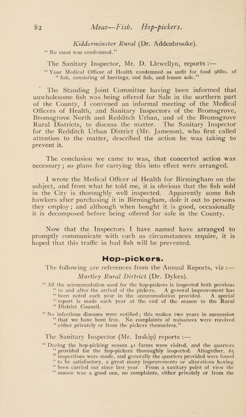 Kidderminster Rural (Dr. Addenbrooke). “No meat was condemned.” The Sanitary Inspector, Mr. D. Llewellyn, reports :— “ Your Medical Officer of Health condemned as unfit for food 981bs. of “ fish, consisting of herrings, cod fish, and lemon sole.” The Standing Joint Committee having been informed that unwholesome fish was being offered for Sale in the northern part of the County, I convened an informal meeting of the Medical Officers of Health, and Sanitary Inspectors of the Bromsgrove, Bromsgrove North and Redditch Urban, and of the Bromsgrove Rural Districts, to discuss the matter. The Sanitary Inspector for the Redditch Urban District (Mr. Jameson), who first called attention to the matter, described the action he was taking to prevent it. The conclusion we came to was, that concerted action was necessary ; so plans for carrying this into effect were arranged. I wrote the Medical Officer of Health for Birmingham on the subject, and from what he told me, it is obvious that the fish sold in the City is thoroughly well inspected. Apparently some fish hawkers after purchasing it in Birmingham, dole it out to persons they employ ; and although when bought it is good, occasionally it is decomposed before being offered for sale in the County. Now that the Inspectors I have named have arranged to promptly communicate with each as circumstances require, it is hoped that this traffic in bad fish will be prevented. Hop-pickers. The following are references from the Annual Reports, viz :— Hartley Rural District (Dr. Dykes). “ All the accommodation used for the hop-pickers is inspected both previous “ to and after the arrival of the pickers. A general improvement has “ been noted each year in the accommodation provided. A special “report is made each year at the end of the season to the Rural “ District Council. “No infectious diseases were notified; this makes two years in succession “ that we have been free. No complaints of nuisances were received u either privately or from the pickers themselves.” The Sanitary Inspector (Mr. Inskip) reports :— “ During the hop-picking season 41 farms were visited, and the quarters “ provided for the hop-pickers thoroughly inspected. Altogether, 65 “ inspections were made, and generally the quarters provided were found “ to be satisfactory, a great many improvements or alterations having “ been carried out since last year. From a sanitary point of view the “ season was a good one, no complaints, either privately or from the