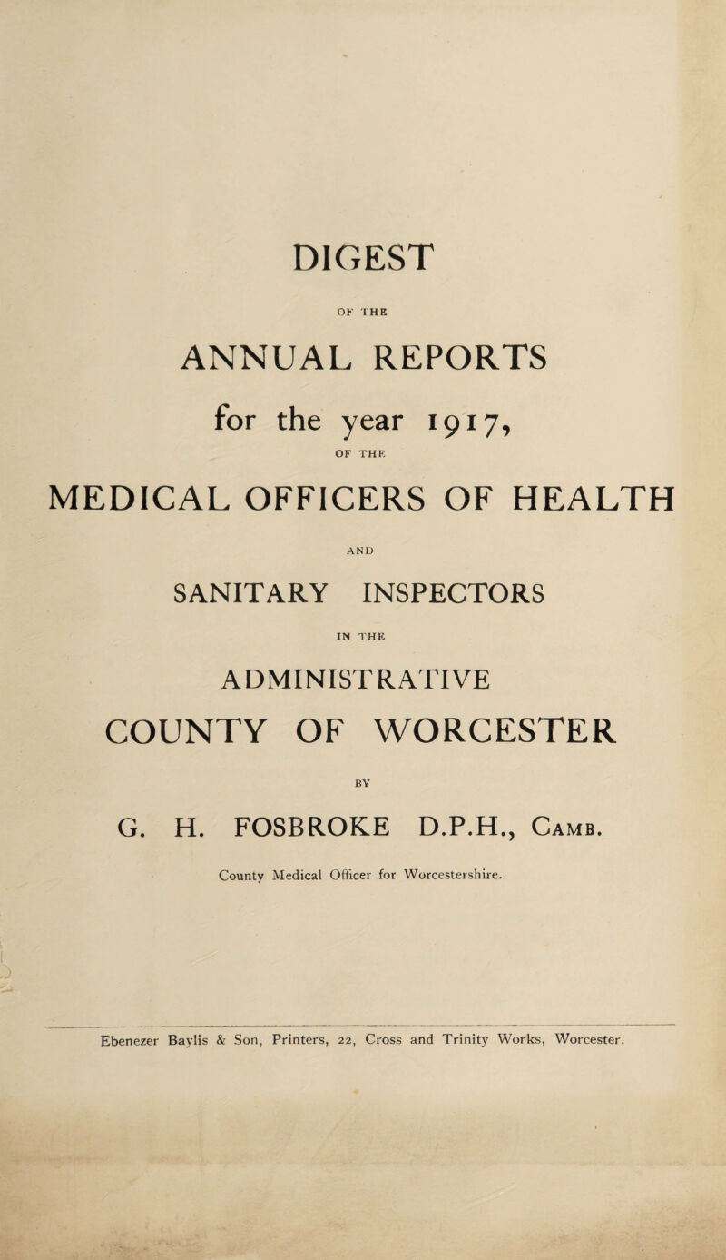 DIGEST OF THE ANNUAL REPORTS for the year 1917, OF THE MEDICAL OFFICERS OF HEALTH AND SANITARY INSPECTORS IN THE ADMINISTRATIVE COUNTY OF WORCESTER BY G. H. FOSBROKE D.P.H., Camb. County Medical Officer for Worcestershire. Ebenezer Baylis & Son, Printers, 22, Cross and Trinity Works, Worcester.