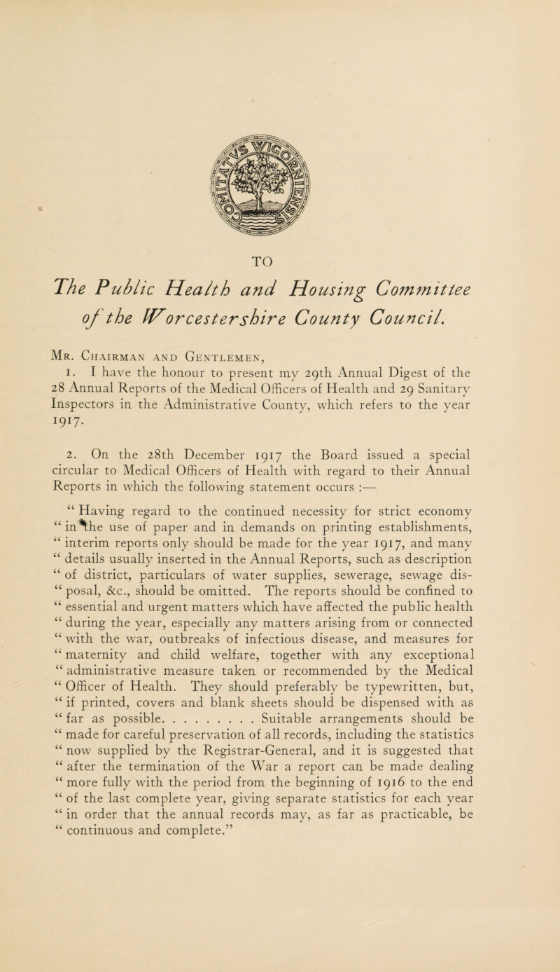 TO The Public Health and Housing Gommittee of the IVorcestershire County Council. Mr. Chairman and Gentlemen, 1. I have the honour to present my 29th Annual Digest of the 28 Annual Reports of the Medical Officers of Health and 29 Sanitary Inspectors in the Administrative County, which refers to the year I9I7* 2. On the 28th December 1917 the Board issued a special circular to Medical Officers of Health with regard to their Annual Reports in which the following statement occurs :— “ Having regard to the continued necessity for strict economy “ in *the use of paper and in demands on printing establishments, “ interim reports only should be made for the year 1917, and many “ details usually inserted in the Annual Reports, such as description “ of district, particulars of water supplies, sewerage, sewage dis- “ posal, &c., should be omitted. The reports should be confined to “ essential and urgent matters which have affected the public health “ during the year, especially any matters arising from or connected “ with the war, outbreaks of infectious disease, and measures for “ maternity and child welfare, together with any exceptional “ administrative measure taken or recommended by the Medical “ Officer of Health. They should preferably be typewritten, but, “ if printed, covers and blank sheets should be dispensed with as “ far as possible.Suitable arrangements should be “ made for careful preservation of all records, including the statistics “ now supplied by the Registrar-General, and it is suggested that “ after the termination of the War a report can be made dealing “ more fully with the period from the beginning of 1916 to the end “ of the last complete year, giving separate statistics for each year “ in order that the annual records may, as far as practicable, be “ continuous and complete.”