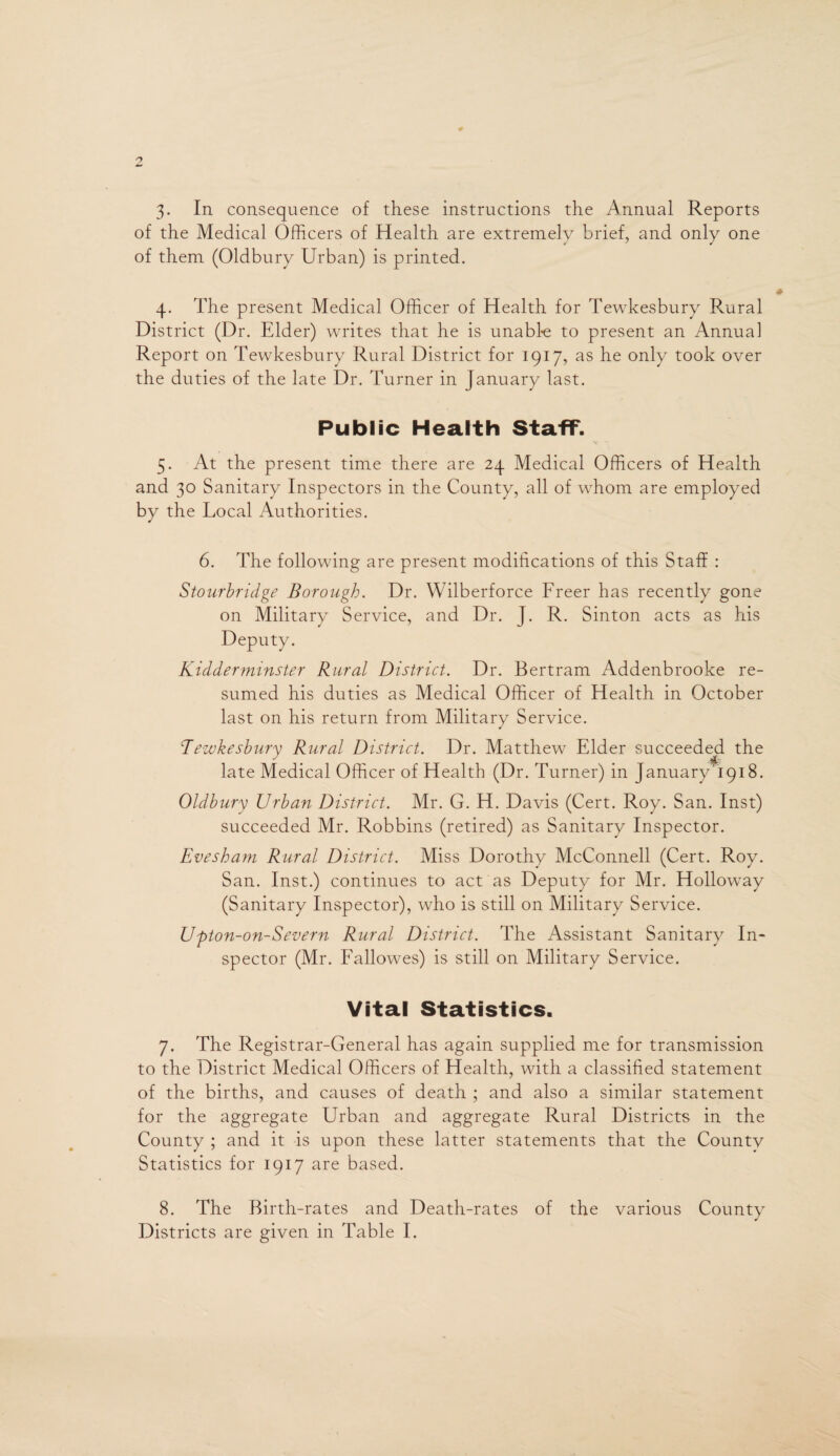 3- In consequence of these instructions the Annual Reports of the Medical Officers of Health are extremelv brief, and only one of them (Oldbury Urban) is printed. 4. The present Medical Officer of Health for Tewkesbury Rural District (Dr. Elder) writes that he is unable to present an Annua] Report on Tewkesbury Rural District for 1917, as he only took over the duties of the late Dr. Turner in January last. Public Health Staff. 5. At the present time there are 24 Medical Officers of Health and 30 Sanitary Inspectors in the County, all of whom are employed by the Local Authorities. 6. The following are present modifications of this Staff : Stourbridge Borough. Dr. Wilberforce Freer has recently gone on Military Service, and Dr. J. R. Sinton acts as his Deputy. Kidderminster Rural District. Dr. Bertram Addenbrooke re¬ sumed his duties as Medical Officer of Health in October last on his return from Military Service. Tewkesbury Rural District. Dr. Matthew Elder succeeded the late Medical Officer of Health (Dr. Turner) in January 1918. Oldbury Urban District. Mr. G. H. Davis (Cert. Roy. San. Inst) succeeded Mr. Robbins (retired) as Sanitary Inspector. Evesham Rural District. Miss Dorothy McConnell (Cert. Roy. San. Inst.) continues to act as Deputy for Mr. Holloway (Sanitary Inspector), who is still on Military Service. Upton-on-Severn Rural District. The Assistant Sanitary In¬ spector (Mr. Fallowes) is still on Military Service. Vital Statistics. 7. The Registrar-General has again supplied me for transmission to the District Medical Officers of Health, with a classified statement of the births, and causes of death ; and also a similar statement for the aggregate Urban and aggregate Rural Districts in the County ; and it is upon these latter statements that the Countv Statistics for 1917 are based. 8. The Birth-rates and Death-rates of the various County