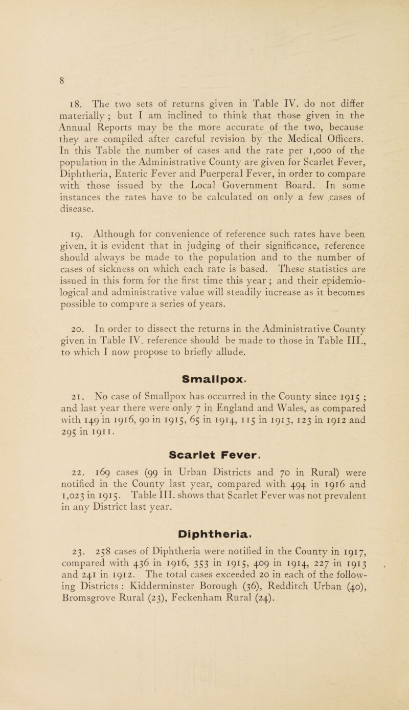 18. The two sets of returns given in Table IV. do not differ materially ; but I am inclined to think that those given in the Annual Reports may be the more accurate of the two, because they are compiled after careful revision by the Medical Officers. In this Table the number of cases and the rate per 1,000 of the population in the Administrative County are given for Scarlet Fever, Diphtheria, Enteric Fever and Puerperal Fever, in order to compare with those issued by the Local Government Board. In some instances the rates have to be calculated on only a few cases of disease. 19. Although for convenience of reference such rates have been given, it is evident that in judging of their significance, reference should always be made to the population and to the number of cases of sickness on which each rate is based. These statistics are issued in this form for the first time this year ; and their epidemio¬ logical and administrative value will steadily increase as it becomes possible to compare a series of years. 20. In order to dissect the returns in the Administrative County given in Table IV. reference should be made to those in Table III., to which I now propose to briefly allude. Smallpox. 21. No case of Smallpox has occurred in the County since 1915 ; and last year there were only 7 in England and Wales, as compared with 149 in 1916, 90 in 1915, 65 in 1914, 115 in 1913, 123 in 1912 and 295 in 1911 • Scarlet Fever. 22. 169 cases (99 in Urban Districts and 70 in Rural) were notified in the County last year, compared with 494 in 1916 and 1,023 in 1915. Table III. shows that Scarlet Fever was not prevalent in any District last year. Diphtheria. 23. 258 cases of Diphtheria were notified in the County in 1917, compared with 436 in 1916, 353 in 1915, 409 in 1914, 227 in 1913 and 241 in 1912. The total cases exceeded 20 in each of the follow¬ ing Districts : Kidderminster Borough (36), Redditch Urban (40), Bromsgrove Rural (23), Feckenham Rural (24).