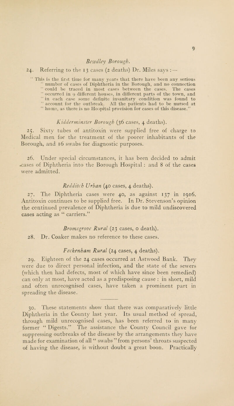 Bewdley Borough. 24. Referring to the 13 cases (2 deaths) Dr. Miles says :— This is the first time for many years that there have been any serious number of cases of Diphtheria in the Borough, and no connection “ could be traced in most cases between the cases. The cases “ occurred in 9 different houses, in different parts of the town, and  in each case some definite insanitary condition was found to  account for the outbreak. All the patients had to be nursed at “ home, as there is no Hospital provision for cases of this disease. Kidderminster Borough (36 cases, 4 deaths). 25. Sixty tubes of antitoxin were supplied free of charge to Medical men for the treatment of the poorer inhabitants of the Borough, and 16 swabs for diagnostic purposes. 26. Under special circumstances, it has been decided to admit .cases of Diphtheria into the Borough Hospital : and 8 of the cases wrere admitted. Redditch Urban (40 cases, 4 deaths). 27. The Diphtheria cases were 40, as against 137 in 1916. Antitoxin continues to be supplied free. In Dr. Stevenson’s opinion the continued prevalence of Diphtheria is due to mild undiscovered cases acting as “ carriers.” Bromsgrove Rural (23 cases, o death). 28. Dr. Coaker makes no reference to these cases. Feckenham Rural (24 cases, 4 deaths). 29. Eighteen of the 24 cases occurred at Astwood Bank. They were due to direct personal infection, and the state of the sewers (which then had defects, most of which have since been remedied) can only at most, have acted as a predisposing cause : in short, mild and often unrecognised cases, have taken a prominent part in spreading the disease. 30. These statements show that there was comparatively little Diphtheria in the County last year. Its usual method of spread, through mild unrecognised cases, has been referred to in many former “ Digests.” The assistance the County Council gave for suppressing outbreaks of the disease by the arrangements they have made for examination of all “ swabs ” from persons’ throats suspected of having the disease, is without doubt a great boon. Practically