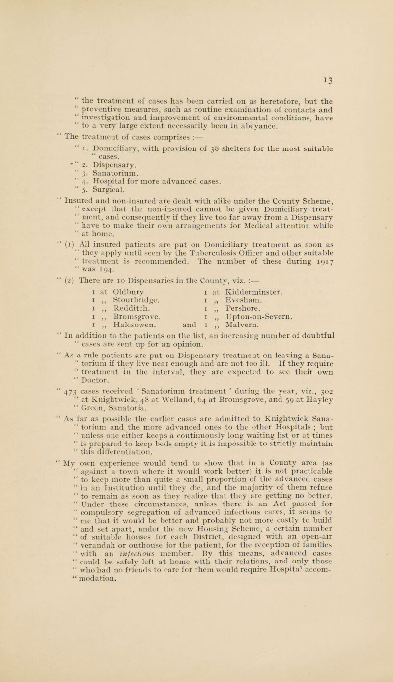“ the treatment of cases has been carried on as heretofore, but the preventive measures, such as routine examination of contacts and  investigation and improvement of environmental conditions, have “ to a very large extent necessarily been in abeyance. The treatment of cases comprises :— i. Domiciliary, with provision of 38 shelters for the most suitable “ cases. * “ 2. Dispensary. “3. Sanatorium. 4. Hospital for more advanced cases. “5. Surgical. Insured and non-insured are dealt with alike under the County Scheme, “ except that the non-insured cannot be given Domiciliary treat- “ inent, and consequently if they live too far away from a Dispensary have to make their own arrangements for Medical attention while “ at home. (1) All insured patients are put on Domiciliary treatment as soon as they apply until seen by the Tuberculosis Officer and other suitable treatment is recommended. The number of these during 1917 “ was 194. (2) There are 10 Dispensaries in the County, viz. :— 1 at Oldbury 1 ,, Stourbridge. 1 ,, Redditch. 1 ,, Bromsgrove. 1 ,, Halesowen. 1 at Kidderminster. 1 ,, Evesham. 1 ,, Pershore. 1 ,, Upton-on-Severn. and 1 ,, Malvern. I11 addition to the patients on the list, an increasing number of doubtful “ cases are sent up for an opinion. As a rule patients are put on Dispensary treatment on leaving a Sana- “ torium if they live near enough and are not too ill. If they require “ treatment in the interval, they are expected to see their own “ Doctor. 473 cases received ‘ Sanatorium treatment ' during the year, viz., 302 “ at Knightwick, 48 at Welland, 64 at Bromsgrove, and 59 at Haylcy “ Green, Sanatoria. As far as possible the earlier cases are admitted to Knightwick Sana- “ torium and the more advanced ones to the other Hospitals ; but “ tinless one either keeps a continuously long waiting list or at times “ is prepared to keep beds empty it is impossible to strictly maintain “ this differentiation. My own experience would tend to show that in a County area (as “ against a town where it would work better) it is not practicable “ to keep more than quite a small proportion of the advanced cases “ in an Institution until they die, and the majority of them refuse  to remain as soon as they realize that they are getting no better. “ Under these circumstances, unless there is an Act passed for “ compulsory segregation of advanced infectious cases, it seems to “ me that it would be better and probably not more costly to build “ and set apart, under the new Housing Scheme, a certain number “ of suitable houses for each District, designed with an open-air “ verandah or outhouse for the patient, for the reception of families “ with an infectious member. By this means, advanced cases  could be safely left at home with their relations, and only those “ who had no friends to rare for them would require Hospita1 accom- “ modation.