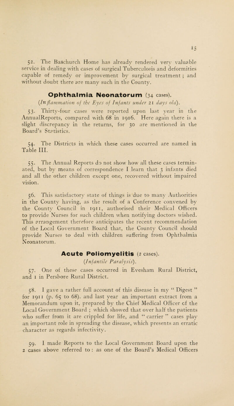 52. The Baschurch Home has already rendered very valuable service in dealing with cases of surgical Tuberculosis and deformities capable of remedy or improvement by surgical treatment ; and without doubt there are many such in the County. Ophthalmia Neonatorum (34 cases). (.Inflammation of the Eyes of Infants under 21 days old). 53. Thirty-four cases were reported upon last year in the AnnualReports, compared with 68 in 1916. Here again there is a slight discrepancy in the returns, for 30 are mentioned in the Board’s Statistics. 54. The Districts in which these cases occurred are named in Table III. 55. The Annual Reports do not show how all these cases termin¬ ated, but by means of correspondence I learn that 3 infants died and all the other children except one, recovered without impaired vision. 56. This satisfactory state of things is due to many Authorities in the County having, as the result of a Conference convened by the County Council in 1911, authorised their Medical Officers to provide Nurses for such children when notifying doctors wished. This arrangement therefore anticipates the recent recommendation of the Local Government Board that, the County Council should provide Nurses to deal with children suffering from Ophthalmia Neonatorum. Acute Poliomyelitis (2 cases). (_Infantile Paralysis). 57. One of these cases occurred in Evesham Rural District, and 1 in Pershore Rural District. 58. 1 gave a rather full account of this disease in my “ Digest ” for 1911 (p. 65 to 68). and last year an important extract from a Memorandum upon it, prepared by the Chief Medical Officer of the Local Government Board ; which showed that over half the patients who suffer from it are crippled for life, and “ carrier ” cases play an important role in spreading the disease, which presents an erratic character as regards infectivity. 59. I made Reports to the Local Government Board upon the 2 cases above referred to : as one of the Board’s Medical Officers