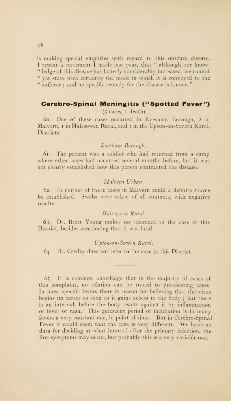 is making special enquiries with regard to this obscure disease. I repeat a statement I made last year, that “ although our know- “ ledge of this disease has latterly considerably increased, we cannot “ yet state with certainty the mode in which it is conveyed to the “ sufferer ; and no specific remedy for the disease is known.” Cerebro-Spinal Meningitis (“Spotted Fever”) (5 cases, 1 death). 60. One of these cases occurred in Evesham Borough, 2 in Malvern, 1 in Halesowen Rural, and 1 in the Upton-on-Severn Rural, Districts. Evesham Borough. 61. The patient was a soldier who had returned from a camp where other cases had occurred several months before, but it was not clearly established how this person contracted the disease. Malvern Urban. 62. In neither of the 2 cases in Malvern could a definite source be established. Swabs were taken of all contacts, with negative results. Halesowen Rural. 63. Dr. Brett Young makes no reference to the case in this District, besides mentioning that it was fatal. Upton-on-Severn Rural. 64 Dr. Cowley does not refer to the case in this District. 65. It is common knowledge that in the majority of cases of this complaint, no relation can be traced to pre-existing cases. In most specific fevers there is reason for believing that the virus begins its career as soon as it gains access to the body ; but there is an interval, before the body reacts against it by inflammation or fever or rash. This quiescent period of incubation is in many fevers a very constant one, in point of time. But in Cerebro-Spinal Fever it would seem that the case is very different. We have no data for deciding at what interval after the primary infection, the first symptoms may occur, but probably this is a very variable one.