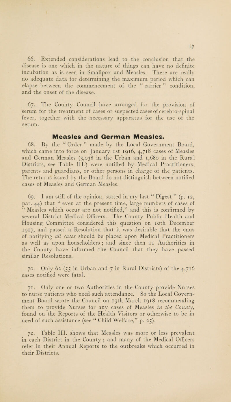 *7 66. Extended considerations lead to the conclusion that the disease is one which in the nature of things can have no definite incubation as is seen in Smallpox and Measles. There are really no adequate data for determining the maximum period which can elapse between the commencement of the “ carrier ” condition, and the onset of the disease. 67. The County Council have arranged for the provision of serum for the treatment of cases or suspected cases of cerebro-spinal fever, together with the necessary apparatus for the use of the serum. Measles and German Measles. 68. By the “ Order ” made by the Local Government Board, which came into force on January 1st 1916, 4,718 cases of Measles and German Measles (3,038 in the Urban and 1,680 in the Rural Districts, see Table III.) were notified by Medical Practitioners, parents and guardians, or other persons in charge of the patients. The returns issued by the Board do not distinguish between notified cases of Measles and German Measles. 69. I am still of the opinion, stated in my last “ Digest ” (p. 12, par. 44) that “ even at the present time, large numbers of cases of “ Measles which occur are not notified,” and this is confirmed by several District Medical Officers. The County Public Health and Housing Committee considered this question on 10th December 1917, and passed a Resolution that it was desirable that the onus of notifying all cases should be placed upon Medical Practitioners as well as upon householders ; and since then 11 Authorities in the County have informed the Council that they have passed similar Resolutions. 70. Only 62 (55 in Urban and 7 in Rural Districts) of the 4,716 cases notified were fatal. ' 71. Only one or two Authorities in the County provide Nurses to nurse patients who need such attendance. So the Local Govern¬ ment Board wrote the Council on 19th March 1918 recommending them to provide Nurses for any cases of Measles in the County, found on the Reports of the Health Visitors or otherwise to be in need of such assistance (see “ Child Welfare,” p. 25). 72. Table III. shows that Measles was more or less prevalent in each District in the County ; and many of the Medical Officers refer in their Annual Reports to the outbreaks which occurred in their Districts.