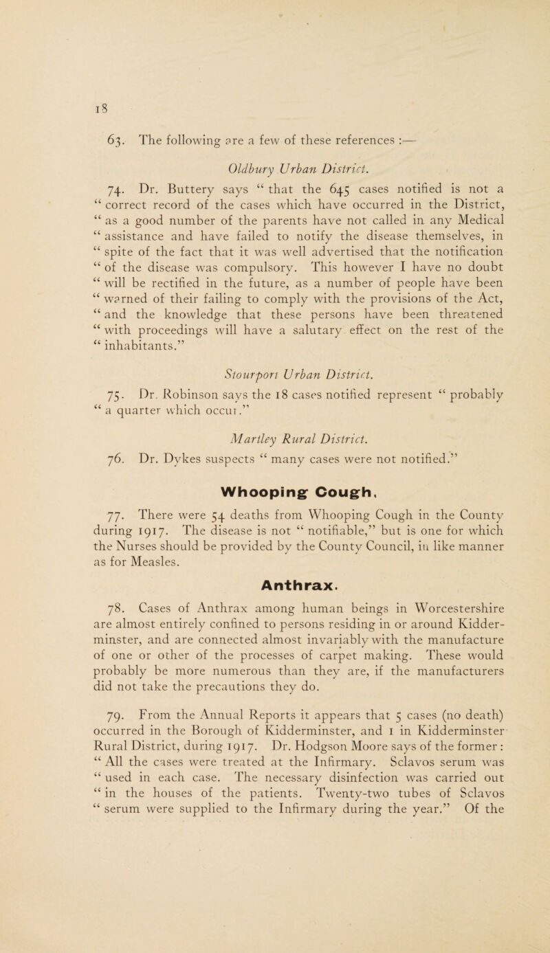 63. The following are a few of these references :— Oldbury Urban District. 74. Dr. Buttery says “ that the 645 cases notified is not a “ correct record of the cases which have occurred in the District, “ as a good number of the parents have not called in any Medical “ assistance and have failed to notify the disease themselves, in “ spite of the fact that it was well advertised that the notification “ of the disease was compulsory. This however I have no doubt “ will be rectified in the future, as a number of people have been “ warned of their failing to comply with the provisions of the Act, “ and the knowledge that these persons have been threatened “with proceedings will have a salutary effect on the rest of the “ inhabitants.” Stourpon Urban District. 75. Dr. Robinson says the 18 cases notified represent “ probably “ a quarter which occur.” Martley Rural District. 76. Dr. Dykes suspects “ many cases were not notified.” Whooping* Cough, 77. There were 54 deaths from Whooping Cough in the County during 1917. The disease is not “ notifiable,” but is one for which the Nurses should be provided by the County Council, in like manner as for Measles. Anthrax. 78. Cases of Anthrax among human beings in Worcestershire are almost entirely confined to persons residing in or around Kidder¬ minster, and are connected almost invariably with the manufacture of one or other of the processes of carpet making. These would probably be more numerous than they are, if the manufacturers did not take the precautions they do. 79. From the Annual Reports it appears that 5 cases (no death) occurred in the Borough of Kidderminster, and 1 in Kidderminster Rural District, during 1917. Dr. Hodgson Moore says of the former : “ All the cases were treated at the Infirmary. Sclavos serum was “ used in each case. The necessary disinfection was carried out “ in the houses of the patients. Twenty-two tubes of Sclavos “ serum were supplied to the Infirmary during the year.” Of the