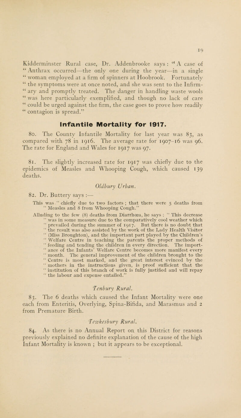 IQ Kidderminster Rural case, Dr. Addenbrooke says : u A case of “ Anthrax occurred—the only one during the year—in a single “ woman employed at a firm of spinners at Hoobrook. Fortunately “ the symptoms were at once noted, and she was sent to the Infirm- “ ary and promptly treated. The danger in handling waste wools “ was here particularly exemplified, and though no lack of care “ could be urged against the firm, the case goes to prove how readily “ contagion is spread.” Infantile Mortality for 1917. 80. The County Infantile Mortality for last year was 83, as compared with 78 in 1916. The average rate for 1907-16 was 96. The rate for England and Wales for 1917 was 97. 81. The slightly increased rate for 1917 was chiefly due to the epidemics of Measles and Whooping Cough, which caused 139 deaths. Oldbury Urban. 82. Dr. Buttery says :— This was  chiefly due to two factors ; that there were 5 deaths from “ Measles and 8 from Whooping Cough.” Alluding to the few (8) deaths from Diarrhoea, he says : “ This decrease “ was in some measure due to the comparatively cool weather which “ prevailed during the summer of 1917. But there is no doubt that “ the result was also assisted by the work of the Bady Health Visitor “ (Miss Broughton), and the important part played by the Children’s “ Welfare Centre in teaching the parents the proper methods of  feeding and tending the children in every direction. The import-  ance of the Infants’ Welfare Centre becomes more manifest every “ month. The general improvement of the children brought to the “ Centre is most marked, and the great interest evinced by the “ mothers in the instructions given, is proof sufficient that the  institution of this branch of work is fully justified and will repay “ the labour and expense entailed.” Tenbury Rural. 83. The 6 deaths which caused the Infant Mortality were one each from Enteritis, Overlying, Spina-Bifida, and Marasmus and 2 from Premature Birth. Tewkesbury Rural. 84. As there is no Annual Report on. this District for reasons previously explained no definite explanation of the cause of the high Infant Mortality is known ; but it appears to be exceptional.