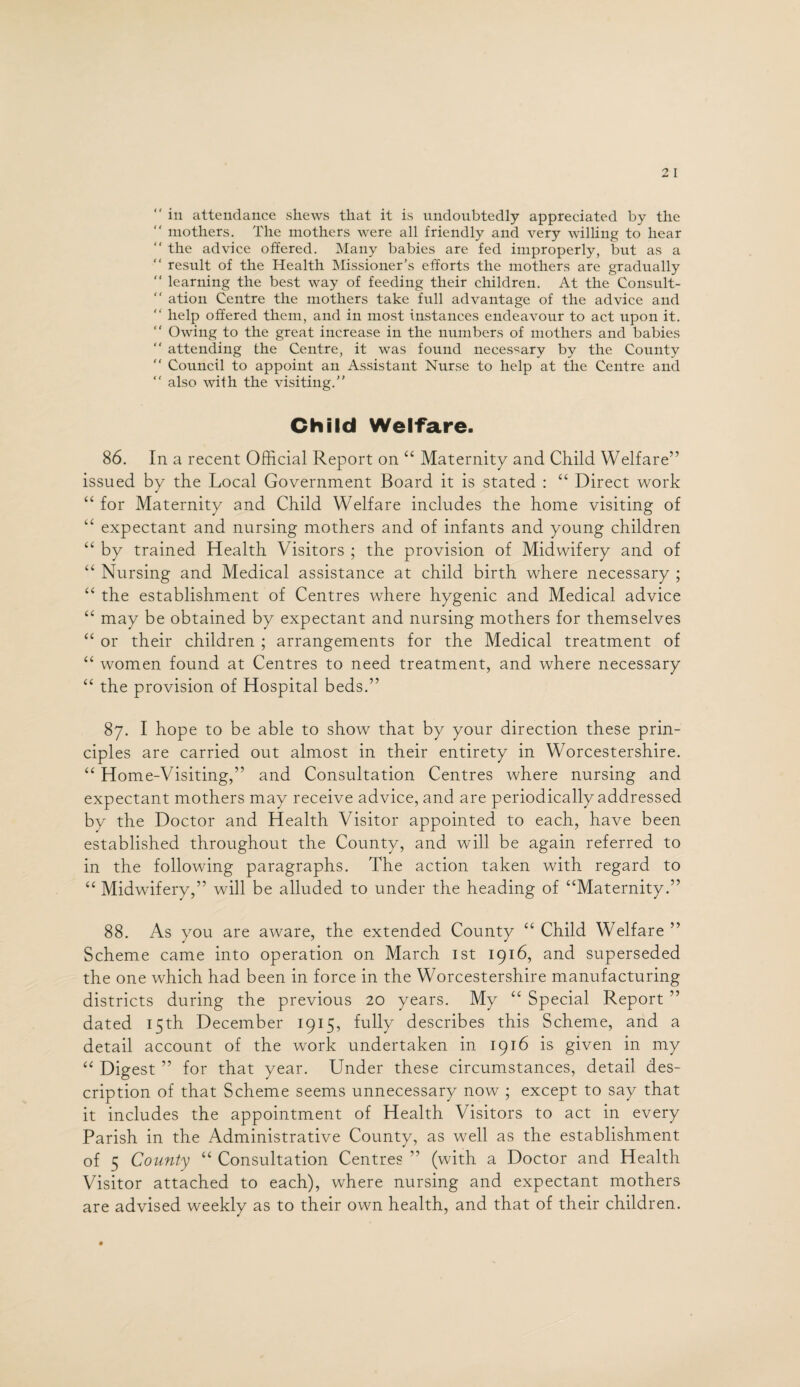“ in attendance shews that it is undoubtedly appreciated by the “ mothers. The mothers were all friendly and very willing to hear “ the advice offered. Many babies are fed improperly, but as a “ result of the Health Missioner’s efforts the mothers are gradually “ learning the best way of feeding their children. At the Consult-  ation Centre the mothers take full advantage of the advice and “ help offered them, and in most instances endeavour to act upon it.  Owing to the great increase in the numbers of mothers and babies “ attending the Centre, it was found necessary by the County  Council to appoint an Assistant Nurse to help at the Centre and “ also with the visiting.” Child Welfare. 86. In a recent Official Report on “ Maternity and Child Welfare” issued by the Local Government Board it is stated : “ Direct work “ for Maternity and Child Welfare includes the home visiting of “ expectant and nursing mothers and of infants and young children “ by trained Health Visitors ; the provision of Midwifery and of “ Nursing and Medical assistance at child birth where necessary ; “ the establishment of Centres where hygenic and Medical advice “ may be obtained by expectant and nursing mothers for themselves “ or their children ; arrangements for the Medical treatment of “ women found at Centres to need treatment, and where necessary “ the provision of Hospital beds.” 87. I hope to be able to show that by your direction these prin¬ ciples are carried out almost in their entirety in Worcestershire. “ Home-Visiting,” and Consultation Centres where nursing and expectant mothers may receive advice, and are periodically addressed by the Doctor and Health Visitor appointed to each, have been established throughout the County, and will be again referred to in the following paragraphs. The action taken with regard to “ Midwifery,” will be alluded to under the heading of “Maternity.” 88. As you are aware, the extended County “ Child Welfare ” Scheme came into operation on March 1st 1916, and superseded the one which had been in force in the Worcestershire manufacturing districts during the previous 20 years. My “ Special Report ” dated 15th December 1915, fully describes this Scheme, and a detail account of the work undertaken in 1916 is given in my “ Digest ” for that year. Under these circumstances, detail des¬ cription of that Scheme seems unnecessary now ; except to say that it includes the appointment of Health Visitors to act in every Parish in the Administrative County, as well as the establishment of 5 Comity “ Consultation Centres ” (with a Doctor and Health Visitor attached to each), where nursing and expectant mothers are advised weekly as to their own health, and that of their children.