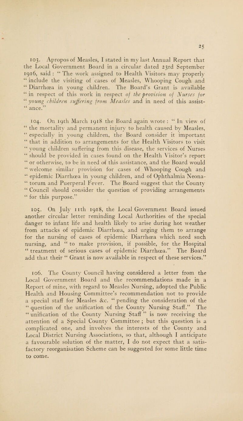 103. Apropos of Measles, I stated in my last Annual Report that the Local Government Board in a circular dated 23rd September 1916, said : “ The work assigned to Health Visitors may properly “ include the visiting of cases of Measles, Whooping Cough and “ Diarrhoea in young children. The Board’s Grant is available “ in respect of this work in respect of the provision of Nurses for “ young children suffering from Measles and in need of this assist- “ ance.” 104. On 19 th March 1918 the Board again wrote : “In view of “ the mortality and permanent injury to health caused by Measles, “ especially in young children, the Board consider it important “ that in addition to arrangements for the Health Visitors to visit “ young children suffering from this disease, the services of Nurses “ should be provided in cases found on the Health Visitor’s report “ or otherwise, to be in need of this assistance, and the Board would “ welcome similar provision for cases of Whooping Cough and “ epidemic Diarrhoea in young children, and of Ophthalmia Neona- “ torum and Puerperal Fever. The Board suggest that the County “ Council should consider the question of providing arrangements “ for this purpose. 105. On July nth 1918, the Local Government Board issued another circular letter reminding Local Authorities of the special danger to infant life and health likely to arise during hot weather from attacks of epidemic Diarrhoea, and urging them to arrange for the nursing of cases of epidemic Diarrhoea which need such nursing, and u to make provision, if possible, for the Hospital “ treatment of serious cases of epidemic Diarrhoea.” The Board add that their “ Grant is now available in respect of these services.” 106. The County Council having considered a letter from the Local Government Board and the recommendations made in a Report of mine, with regard to Measles Nursing, adopted the Public Health and Housing Committee’s recommendation not to provide a special staff for Measles &c. “ pending the consideration of the “ question of the unification of the County Nursing Staff.” The “ unification of the County Nursing Staff ” is now receiving the attention of a Special County Committee ; but this question is a complicated one, and involves the interests of the County and Local District Nursing Associations, so that, although I anticipate a favourable solution of the matter, I do not expect that a satis¬ factory reorganisation Scheme can be suggested for some little time to come.