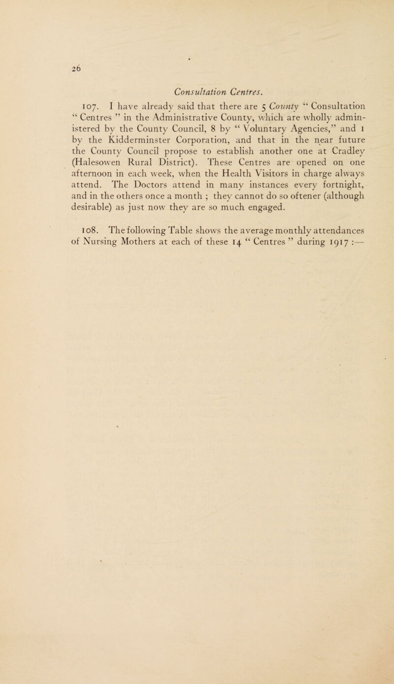 Consultation Centres. 107. I have already said that there are 5 County “ Consultation “ Centres ” in the Administrative County, which are wholly admin¬ istered by the County Council, 8 by “ Voluntary Agencies/’ and 1 by the Kidderminster Corporation, and that in the near future the County Council propose to establish another one at Cradley (Halesowen Rural District). These Centres are opened on one afternoon in each week, when the Health Visitors in charge always attend. The Doctors attend in many instances every fortnight, and in the others once a month ; they cannot do so oftener (although desirable) as just now they are so much engaged. 108. The following Table shows the average monthly attendances of Nursing Mothers at each of these 14 “ Centres ” during 1917 :—