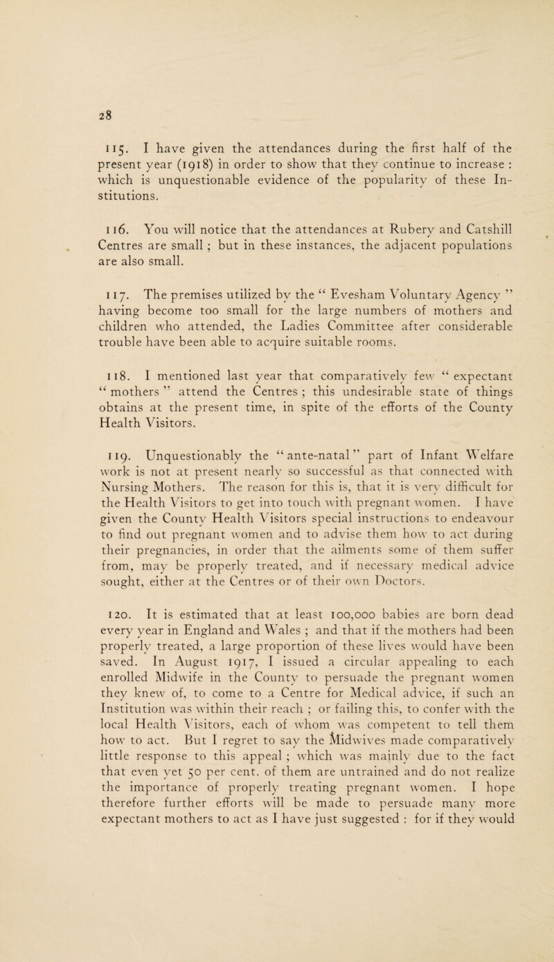 115. I have given the attendances during the first half of the present year (1918) in order to show that they continue to increase : which is unquestionable evidence of the popularity of these In¬ stitutions. 116. You will notice that the attendances at Rubery and Catshill Centres are small; but in these instances, the adjacent populations are also small. 117. The premises utilized bv the “ Evesham Voluntary Agency ” having become too small for the large numbers of mothers and children who attended, the Ladies Committee after considerable trouble have been able to acquire suitable rooms. 118. I mentioned last year that comparatively few “ expectant “ mothers ” attend the Centres ; this undesirable state of things obtains at the present time, in spite of the efforts of the County Health Visitors. 119. Unquestionably the “ante-natal” part of Infant Welfare work is not at present nearly so successful as that connected with Nursing Mothers. The reason for this is, that it is very difficult for the Health Visitors to get into touch with pregnant women. I have given the County Health Visitors special instructions to endeavour to find out pregnant women and to advise them how to act during their pregnancies, in order that the ailments some of them suffer from, may be properlv treated, and if necessary medical advice sought, either at the Centres or of their own Doctors. 120. It is estimated that at least 100,000 babies are born dead every year in England and Wales ; and that if the mothers had been properly treated, a large proportion of these lives would have been saved. In August 1917, I issued a circular appealing to each enrolled Midwife in the County to persuade the pregnant women they knew of, to come to a Centre for Medical advice, if such an Institution was within their reach ; or failing this, to confer with the local Health Visitors, each of whom was competent to tell them how to act. But I regret to say the Midwives made comparatively little response to this appeal ; which was mainly due to the fact that even yet 50 per cent, of them are untrained and do not realize the importance of properly treating pregnant women. I hope therefore further efforts will be made to persuade many more expectant mothers to act as I have just suggested : for if they would