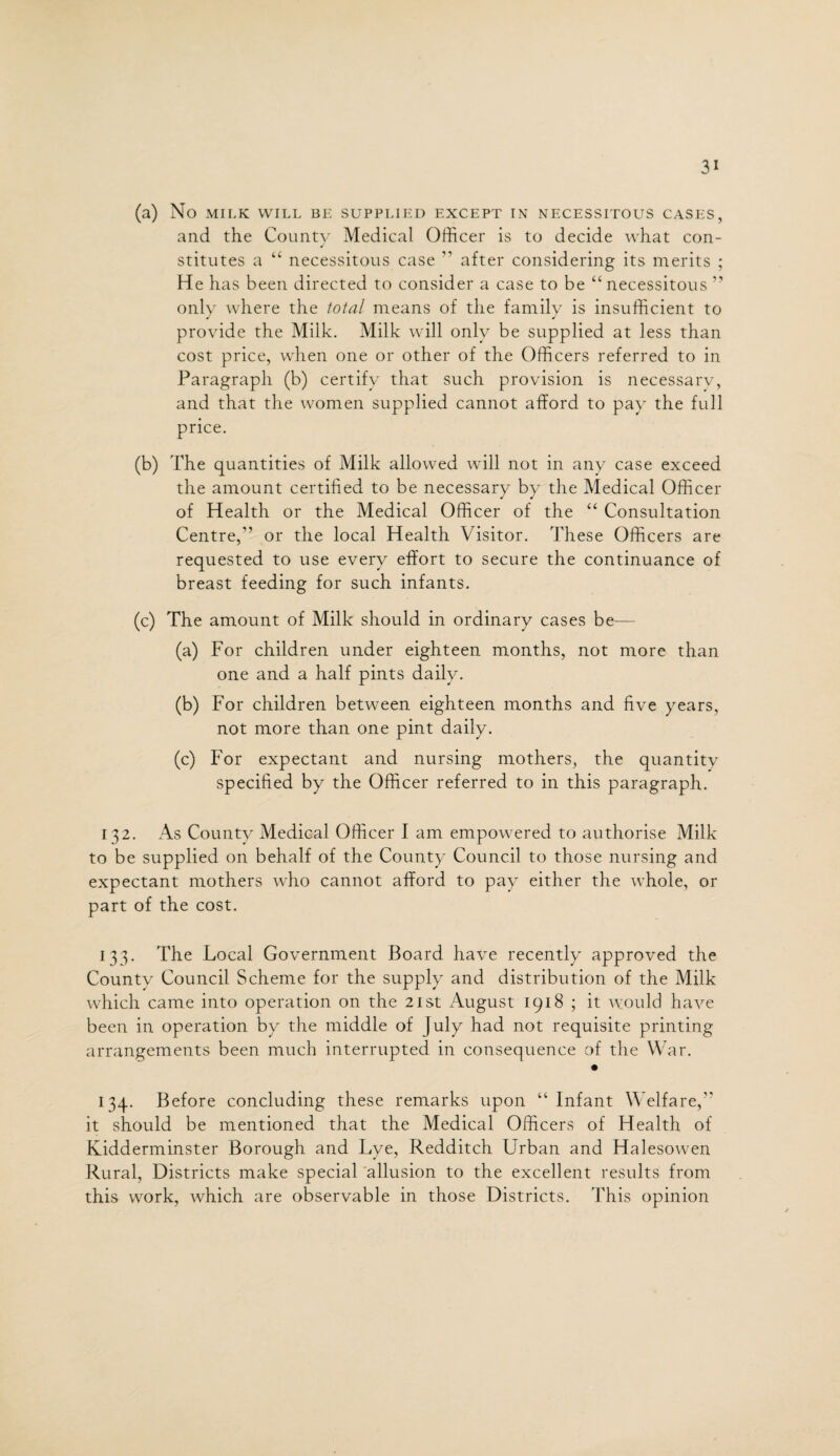 (a) No MILK WILL BE SUPPLIED EXCEPT IN NECESSITOUS CASES, and the Countv Medical Officer is to decide what con- stitutes a “ necessitous case ” after considering its merits ; He has been directed to consider a case to be “ necessitous ” only where the total means of the family is insufficient to provide the Milk. Milk will only be supplied at less than cost price, when one or other of the Officers referred to in Paragraph (b) certify that such provision is necessary, and that the women supplied cannot afford to pay the full price. (b) The quantities of Milk allowed will not in any case exceed the amount certified to be necessary by the Medical Officer of Health or the Medical Officer of the “ Consultation Centre,” or the local Health Visitor. These Officers are requested to use every effort to secure the continuance of breast feeding for such infants. (c) The amount of Milk should in ordinary cases be— (a) For children under eighteen months, not more than one and a half pints daily. (b) For children between eighteen months and five years, not more than one pint daily. (c) For expectant and nursing mothers, the quantity specified by the Officer referred to in this paragraph. 132. As County Medical Officer I am empowered to authorise Milk to be supplied on behalf of the County Council to those nursing and expectant mothers who cannot afford to pay either the whole, or part of the cost. 133. The Local Government Board have recently approved the County Council Scheme for the supply and distribution of the Milk which came into operation on the 21st August 1918 ; it would have been in operation by the middle of July had not requisite printing arrangements been much interrupted in consequence of the War. 134. Before concluding these remarks upon “ Infant Welfare,” it should be mentioned that the Medical Officers of Health of Kidderminster Borough and Lye, Redditch Urban and Halesowen Rural, Districts make special allusion to the excellent results from this work, which are observable in those Districts. 'This opinion