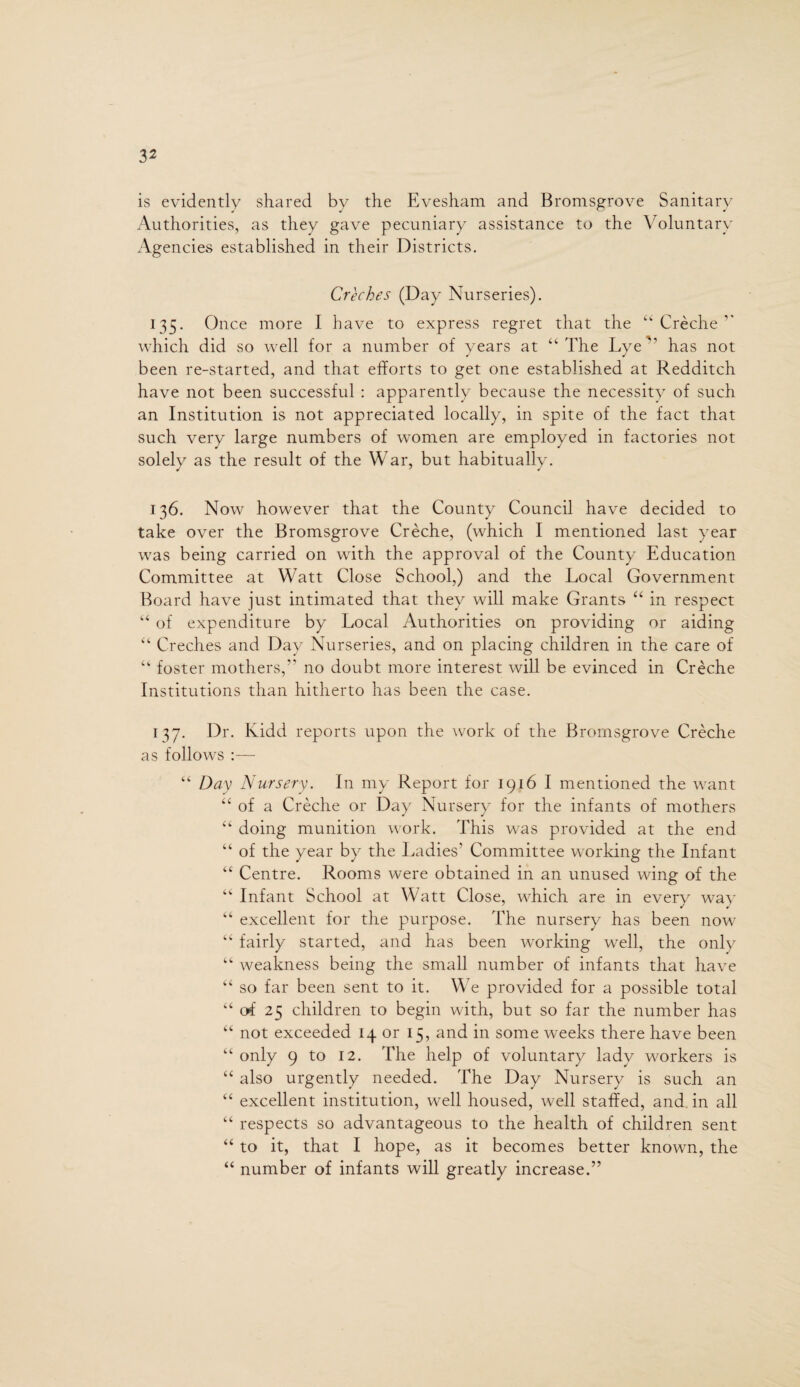 is evidently shared by the Evesham and Bromsgrove Sanitary Authorities, as they gave pecuniary assistance to the Voluntary Agencies established in their Districts. Creches (Day Nurseries). 135. Once more I have to express regret that the “ Creche ” which did so well for a number of years at “ The Lyehas not been re-started, and that efforts to get one established at Redditch have not been successful : apparently because the necessity of such an Institution is not appreciated locally, in spite of the fact that such very large numbers of women are employed in factories not solely as the result of the War, but habitually. 136. Now however that the County Council have decided to take over the Bromsgrove Creche, (which I mentioned last year was being carried on with the approval of the County Education Committee at Watt Close School,) and the Local Government Board have just intimated that they will make Grants “ in respect “ of expenditure by Local Authorities on providing or aiding “ Creches and Day Nurseries, and on placing children in the care of “ foster mothers,” no doubt more interest will be evinced in Creche Institutions than hitherto has been the case. 137. Dr. Kidd reports upon the work of the Bromsgrove Creche as follows :— “ Day Nursery. In my Report for 1916 I mentioned the want “ of a Creche or Day Nursery for the infants of mothers “ doing munition work. This was provided at the end “ of the year by the Ladies' Committee working the Infant “ Centre. Rooms were obtained in an unused wing of the “ Infant School at Watt Close, which are in every wav “ excellent for the purpose. The nursery has been now “ fairly started, and has been working well, the only “ weakness being the small number of infants that have “ so far been sent to it. We provided for a possible total “ of 25 children to begin with, but so far the number has “ not exceeded 14 or 15, and in some wreeks there have been “ only 9 to 12. The help of voluntary lady workers is “ also urgently needed. The Day Nursery is such an “ excellent institution, well housed, well staffed, and in all “ respects so advantageous to the health of children sent “ to it, that I hope, as it becomes better known, the “ number of infants will greatly increase.”