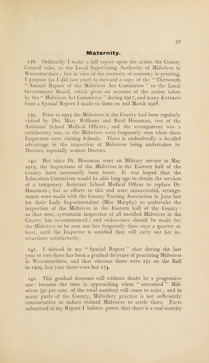 Maternity. 138. Ordinarily I make a full report upon the action the Count) Council take, as the Local Supervising Authority of Midwives in Worcestershire ; but in view of the necessity of economy in printing, I propose (as I did last year) to forward a copy of the “ Thirteenth Annual Report of the Midwives Act Committee ” to the Local Government Board, which gives an account of the action taken by the “ Midwives Act Committee ” during 1917, and many Extracts from a Special Report I made to them on 2nd March 1918. 139. Prior to 1915 the Midwives in the County had been regularly visited by Drs. Mary Williams and Basil Housman, two of the Assistant School Medical Officers ; and the arrangement was a satisfactory one, as the Midwives were frequently seen when these Inspectors were visiting Schools. There is undoubtedly a decided advantage in the inspection of Midwives being undertaken by Doctors, especially women Doctors. 140. But since Dr. Housman went on Military service in May 1915, the inspections of the Midwives in the Eastern half of the County have necessarily been fewer. It was hoped that the Education Committee would be able long ago to obtain the services of a temporary Assistant School Medical Officer to replace Dr. Housman ; but as efforts to this end were unsuccessful, arrange¬ ments were made with the County Nursing Association in June last for their Lady Superintendent (Miss Murphy) to undertake the inspection of the Midwives in the Eastern half of the County : so that now, systematic inspection of all enrolled Midwives in the County has re-commenced ; and endeavours should be made for the Midwives to be seen not less frequently than once a quarter at least, until the Inspector is satisfied they will carry out her in¬ structions satisfactorily. 141. I shewed in my “ Special Report” that during the last year or two there has been a gradual decrease of practising Midwives in Worcestershire, and that whereas there were 251 on the Roll in 1909, last year there were but 174. 142. This gradual decrease will without doubt be a progressive one : because the time is approaching when “ untrained ” Mid¬ wives (50 per cent, of the total number) will cease to exist ; and in many parts of the County, Midwifery practice is not sufficiently remunerative to induce trained Midwives to settle there. Facts submitted in my Report I believe prove that there is a real scarcity