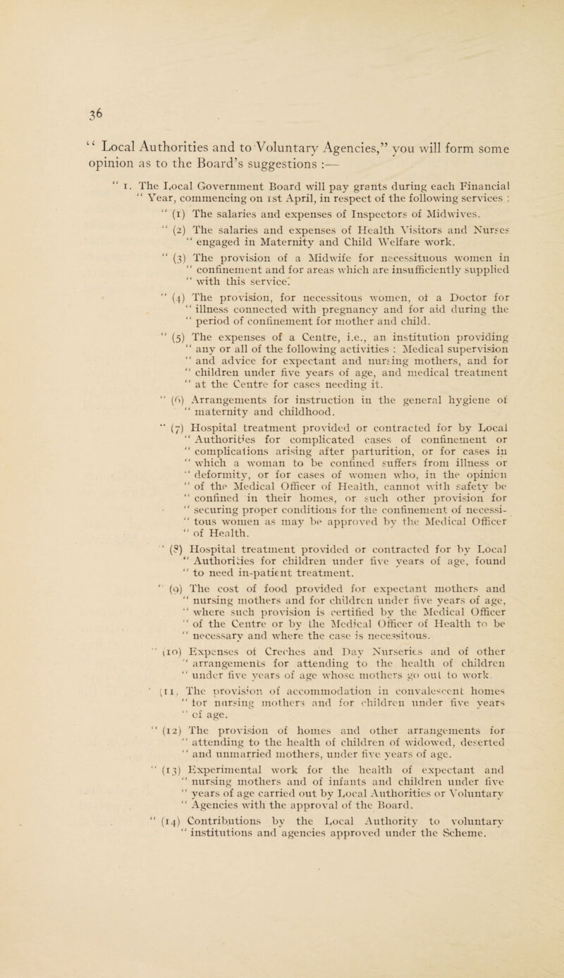 3^ 1 c Local Authorities and to Voluntary Agencies,” you will form some opinion as to the Board’s suggestions :— i. The I.ocal Government Board will pay grants during each Financial Year, commencing on ist April, in respect of the following services : (1) The salaries and expenses of Inspectors of Midwives. (2) The salaries and expenses of Health Visitors and Nurses “ engaged in Maternity and Child Welfare work. (3) The provision of a Midwife for necessituous women in “ confinement and for areas which are insufficiently supplied “ with this service! “ (4) The provision, for necessitous women, of a Doctor for “ illness connected with pregnancy and for aid during the period of confinement for mother and child. “ (5) The expenses of a Centre, i.e., an institution providing any or all of the following activities : Medical supervision “ and advice for expectant and nursing mothers, and for “ children under five years of age, and medical treatment at the Centre for cases needing it. “ (6) Arrangements for instruction in the general hygiene of “ maternity and childhood. (7) Hospital treatment provided or contracted for by Local “ Authorities for complicated cases of confinement or “ complicaf ions arising after parturition, or for cases in “ which a woman to be confined suffers from illness or “ deformity, or for cases of women who, in the opinion “ of the Medical Officer of Health, cannot with safety be “ confined in their homes, or such other provision for “ securing proper conditions for the confinement of necessi- “ tous women as may be approved by the Medical Officer “ of Health. (8) Hospital treatment provided or contracted for by Local “ Authorities for children under five years of age, found “ to need in-patient treatment. ' (9) The cost of food provided for expectant mothers and  nursing mothers and for children under five years of age, “ where such provision is certified by the Medical Officer “ of the Centre or by the Medical Officer of Health to be “ necessary and where the case is necessitous.  iio) Expenses of Creches and Day Nurseries and of other  arrangements for attending to the health of children “ under five years of age whose mothers go out to work. ‘ (ii, The provision of accommodation in convalescent homes “ tor nursing mothers and for children under five years “ cf age. “ (12) The provision of homes and other arrangements for “ attending to the health of children of widowed, deserted “ and unmarried mothers, under five years of age. “ (13) Experimental work for the health of expectant and “ nursing mothers and of infants and children under five “ years of age carried out by Local Authorities or Voluntary “ Agencies with the approval of the Board. “ (14) Contributions by the Local Authority to voluntary “ institutions and agencies approved under the Scheme.