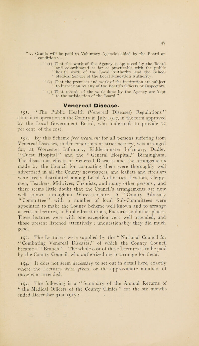 “2. Grants will be paid to Voluntary Agencies aided by the Board on “ condition :— “ (i) That the work of the Agency is approved by the Board “ and co-ordinated as far as practicable with the public “ health work of the Local Authority and the School Medical Service of the Local Education Authority. (2) That the premises and work of the institution are subject “ to inspection by any of the Board’s Officers or Inspectors. (3) That records of the work done by the Agency are kept “ to the satisfaction of the Board.” Venereal Disease. 151. “ The Public Health (Venereal Diseases) Regulations ” came into operation in the County in July 1917, in the form approved by the Local Government Board, who undertook to provide 75 per cent, of the cost. 152. By this Scheme free treatment for all persons suffering from Venereal Diseases, under conditions of strict secrecy, was arranged for, at Worcester Infirmary, Kidderminster Infirmary, Dudley “ Guest Hospital ” and the “ General Hospital,” Birmingham. The disastrous effects of Venereal Diseases and the arrangements made by the Council for combating them were thoroughly well advertised in all the County newspapers, and leaflets and circulars were freely distributed among Local Authorities, Doctors, Clergy¬ men, Teachers, Midwives, Chemists, and many other persons ; and there seems little doubt that the Council’s arrangements are now well known throughout Worcestershire. A “ County Advisory “ Committee ” with a number of local Sub-Committees were appointed to make the County Scheme well known and to arrange a series of lectures, at Public Institutions, Factories and other places. These lectures were with one exception, very well attended, and those present listened attentively ; unquestionably they did much good. 153. The Lecturers were supplied by the “ National Council for “ Combating Venereal Diseases,11 of which the County Council became a “ Branch.'1 The whole cost of these Lectures is to be paid by the County Council, who authorized me to arrange for them. 154. It does not seem necessary to set out in detail here, exactly where the Lectures were given, or the approximate numbers of those who attended. 155. The following is a “ Summary of the Annual Returns of “ the Medical Officers of the County Clinics 11 for the six months ended December 31st 1917:—