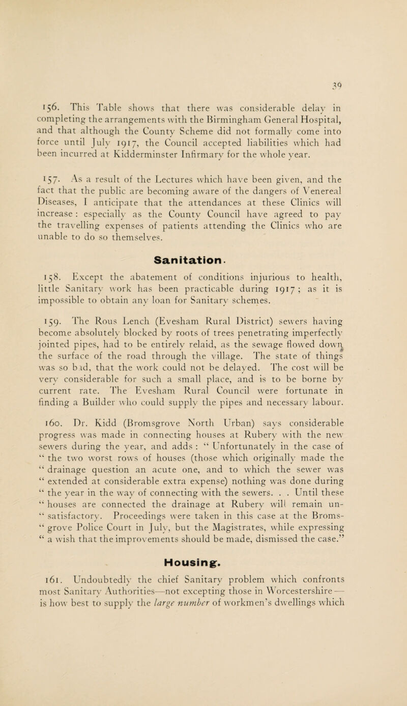 completing the arrangements with the Birmingham General Hospital, and that although the County Scheme did not formally come into force until July 1917, the Council accepted liabilities which had been incurred at Kidderminster Infirmary for the whole year. 157. As a result of the Lectures which have been given, and the tact that the public are becoming aware of the dangers of Venereal Diseases, I anticipate that the attendances at these Clinics will increase : especially as the County Council have agreed to pay the travelling expenses of patients attending the Clinics who are unable to do so themselves. Sanitation. 158. Except the abatement of conditions injurious to health, little Sanitary work has been practicable during 1917; as it is impossible to obtain any loan for Sanitary schemes. 159. The Rous Lench (Evesham Rural District) sewers having become absolutely blocked by roots of trees penetrating imperfectly jointed pipes, had to be entirely relaid, as the sewage flowed down the surface of the road through the village. The state of things was so bad, that the work could not be delayed. The cost will be very considerable for such a small place, and is to be borne by current rate. The Evesham Rural Council were fortunate in finding a Builder who could supply the pipes and necessary labour. r6o. Dr. Kidd (Bromsgrove North Urban) says considerable progress was made in connecting houses at Rubery with the new sewers during the year, and adds : “ Unfortunately in the case of “ the two worst rows of houses (those which originally made the “ drainage question an acute one, and to which the sewer was “ extended at considerable extra expense) nothing was done during “ the year in the way of connecting with the sewers. . . Until these “ houses are connected the drainage at Rubery will remain un- “ satisfactory. Proceedings were taken in this case at the Broms- “ grove Police Court in Julv, but the Magistrates, while expressing “ a wish that the improvements should be made, dismissed the case.” Housing. 161. Undoubtedly the chief Sanitary problem which confronts most Sanitarv Authorities—not excepting those in Worcestershire — is how best to supply the large number of workmen’s dwellings which