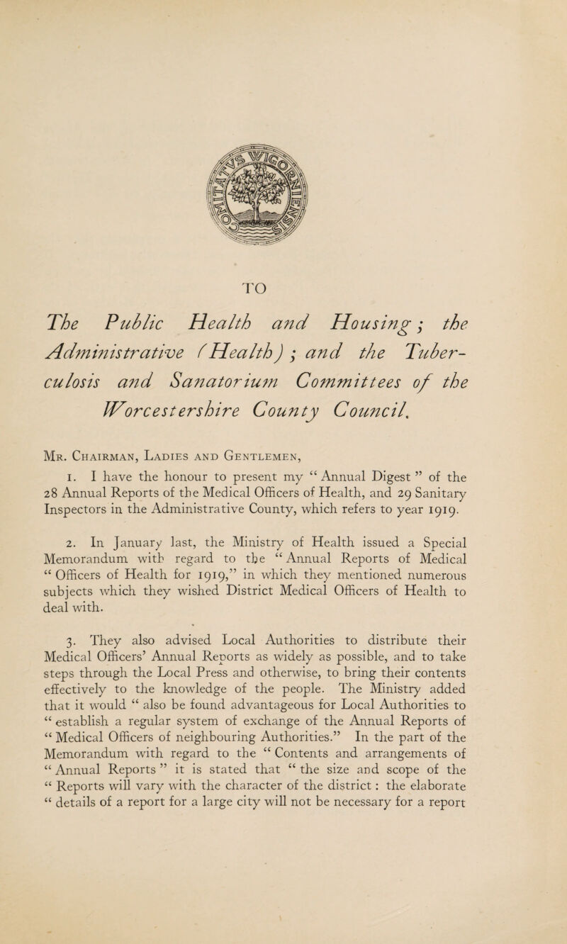 TO The Public Health and Housing; the Administrative lHealth) ; and the Tuber¬ culosis and Sanatorium Committees of the Worcestershire County Council\ Mr. Chairman, Ladies and Gentlemen, 1. I have the honour to present my “Annual Digest ” of the 28 Annual Reports of the Medical Officers of Health, and 29 Sanitary Inspectors in the Administrative County, which refers to year 1919. 2. In January last, the Ministry of Health issued a Special Memorandum with regard to the “Annual Reports of Medical “ Officers of Health for 1919,” in which they mentioned numerous subjects which they wished District Medical Officers of Health to deal with. ♦ 3. They also advised Local Authorities to distribute their Medical Officers’ Annual Reports as widely as possible, and to take steps through the Local Press and otherwise, to bring their contents effectively to the knowledge of the people. The Ministry added that it would “ also be found advantageous for Local Authorities to “ establish a regular system of exchange of the Annual Reports of “ Medical Officers of neighbouring Authorities.” In the part of the Memorandum with regard to the “ Contents and arrangements of “Annual Reports” it is stated that “the size and scope of the “ Reports will vary with the character of the district: the elaborate “ details of a report for a large city will not be necessary for a report