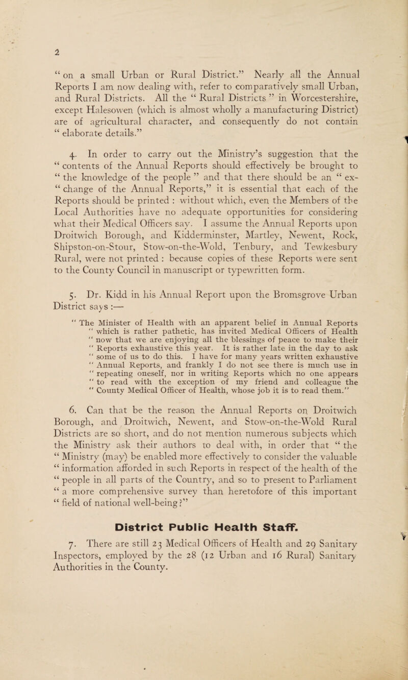 “ on a small Urban or Rural District.” Nearly all the Annual Reports I am now dealing with, refer to comparatively small Urban, and Rural Districts. All the “ Rural Districts ” in Worcestershire, except Halesowen (which is almost wholly a manufacturing District) are of agricultural character, and consequently do not contain “ elaborate details.” 4. In order to carry out the Ministry’s suggestion that the “ contents of the Annual Reports should effectively be brought to “ the knowledge of the people ” and that there should be an “ ex- “ change of the Annual Reports,” it is essential that each of the Reports should be printed : without which, even the Members of the Local Authorities have no adequate opportunities for considering what their Medical Officers say. I assume the Annual Reports upon Droitwich Borough, and Kidderminster, Martley, Newent, Rock, Shipston-on-Stour, Stow-on-the-Wold, Tenbury, and Tewkesbury Rural, were not printed : because copies of these Reports were sent to the County Council in manuscript or typewritten form. 5. Dr. Kidd in his Annual Report upon the Bromsgrove Urban District says :— “ The Minister of Health with an apparent belief in Annual Reports  which is rather pathetic, has invited Medical Officers of Health “ now that we are enjoying all the blessings of peace to make their “ Reports exhaustive this year. It is rather late in the day to ask “ some of us to do this. I have for many years written exhaustive “ Annual Reports, and frankly I do not see there is much use in “ repeating oneself, nor in writing Reports which no one appears “ to read with the exception of my friend and colleague the “ County Medical Officer of Health, whose job it is to read them.” 6. Can that be the reason the Annual Reports on Droitwich Borough, and Droitwich, Newent, and Stow-on-the-Wold Rural Districts are so short, and do not mention numerous subjects which the Ministry ask their authors to deal with, in order that “ the “ Ministry (may) be enabled more effectively to consider the valuable “ information afforded in such Reports in respect of the health of the “ people in all parts of the Country, and so to present to Parliament “ a more comprehensive survey than heretofore of this important “ field of national well-being?” District Public Health Staff. 7. There are still 23 Medical Officers of Health and 29 Sanitary Inspectors, employed by the 28 (12 Urban and 16 Rural) Sanitary Authorities in the County.