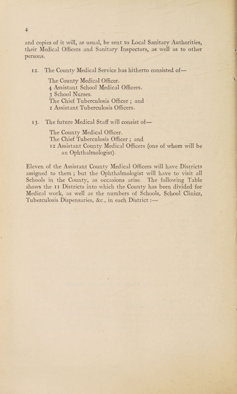 and copies of it will, as usual, be sent to Local Sanitary Authorities, their Medical Officers and Sanitary Inspectors, as well as to other persons. \ 12. The County Medical Service has hitherto consisted of— The County Medical Officer. 4 Assistant School Medical Officers. 3 School Nurses. The Chief Tuberculosis Officer ; and 2 Assistant Tuberculosis Officers. 13. The future Medical Staff will consist of— The County Medical Officer. The Chief Tuberculosis Officer ; and 12 Assistant County Medical Officers (one of whom will be an Ophthalmologist). Eleven of the Assistant County Medical Officers will have Districts assigned to them ; but the Ophthalmologist will have to visit all Schools in the County, as occasions arise. The following Table shows the 11 Districts into which the County has been divided for Medical work, as well as the numbers of Schools, School Clinics, Tuberculosis Dispensaries, &c., in each District :— 1