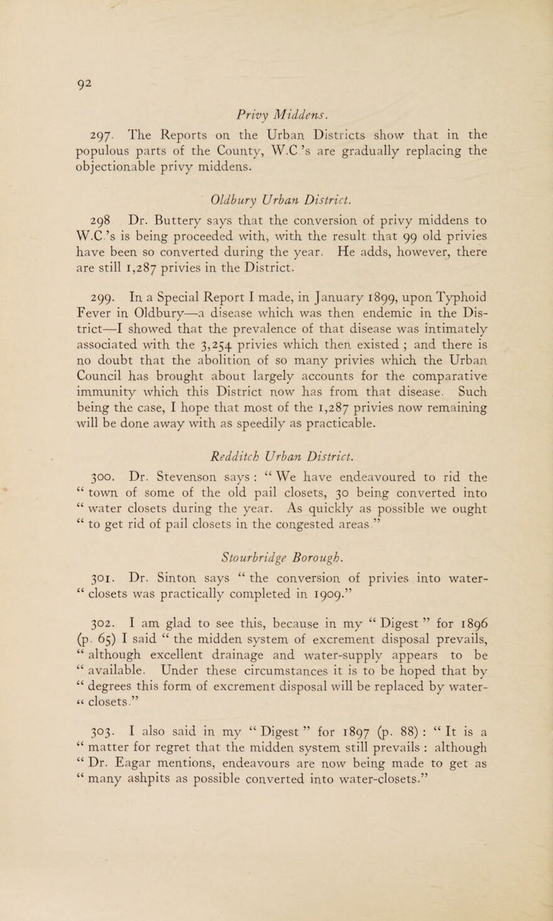 Privy Middens. 297. The Reports on the Urban Districts show that in the populous parts of the County, W.C ’s are gradually replacing the objectionable privy middens. Oldbury Urban District. 298 Dr. Buttery says that the conversion of privy middens to W.C ’s is being proceeded with, with the result that 99 old privies have been so converted during the year. He adds, however, there are still 1,287 privies in the District. 299. In a Special Report I made, in January 1899, upon Typhoid Fever in Oldbury—a disease which was then endemic in the Dis¬ trict—I showed that the prevalence of that disease was intimately associated with the 3,254 privies which then existed ; and there is no doubt that the abolition of so many privies which the Urban Council has brought about largely accounts for the comparative immunity which this District now has from that disease. Such being the case, I hope that most of the 1,287 privies now remaining will be done away with as speedily as practicable. Redditch Urban District. 300. Dr. Stevenson says : “ We have endeavoured to rid the “ town of some of the old pail closets, 30 being converted into “ water closets during the year. As quickly as possible we ought “ to get rid of pail closets in the congested areas ” Stourbridge Borough. 301. Dr. Sinton says “ the conversion of privies into water- “ closets was practically completed in 1909.” 302. I am glad to see this, because in my “ Digest ” for 1896 (p. 65) I said “ the midden system of excrement disposal prevails, “ although excellent drainage and water-supply appears to be “ available. Under these circumstances it is to be hoped that by “ degrees this form of excrement disposal will be replaced by water- “ closets.” 303. I also said in my “Digest” for 1897 (p. 88): “It is a “ matter for regret that the midden system still prevails : although “ Dr. Eagar mentions, endeavours are now being made to get as “ many ashpits as possible converted into water-closets.”