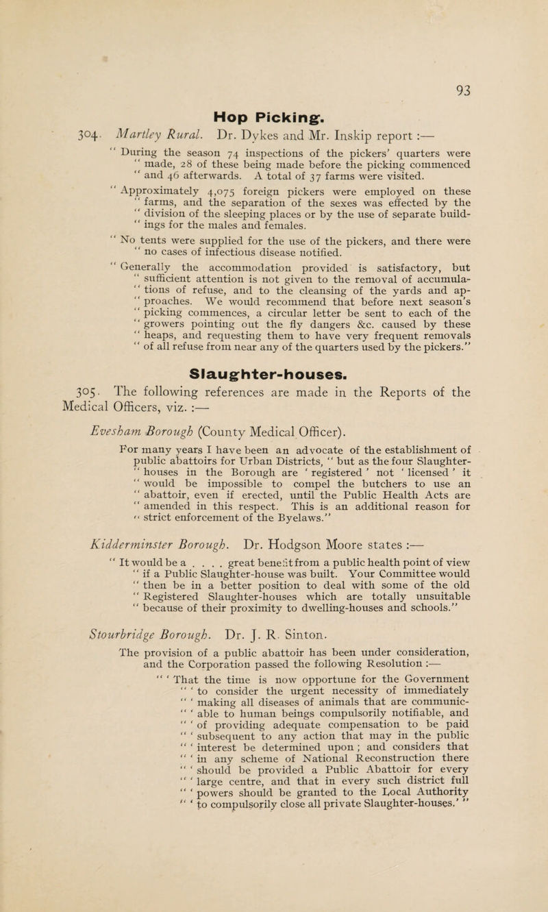 Hop Picking. 304. Hartley Rural. Dr. Dykes and Mr. Inskip report :— During the season 74 inspections of the pickers’ quarters were made, 28 of these being made before the picking commenced “ and 46 afterwards. A total of 37 farms were visited. “ Approximately 4,075 foreign pickers were employed on these farms, and the separation of the sexes was effected by the “ division of the sleeping places or by the use of separate build-  ings for the males and females. “ No tents were supplied for the use of the pickers, and there were “ no cases of infectious disease notified. Generally the accommodation provided is satisfactory, but sufficient attention is not given to the removal of accumula-  tions of refuse, and to the cleansing of the yards and ap- “ proaches. We would recommend that before next season’s “ picking commences, a circular letter be sent to each of the growers pointing out the fly dangers &c. caused by these “ heaps, and requesting them to have very frequent removals ‘' of all refuse from near any of the quarters used by the pickers.” Slaughter-houses. 305. The following references are made in the Reports of the Medical Officers, viz. :— Evesham Borough (County Medical Officer). For many years I have been an advocate of the establishment of public abattoirs for Urban Districts, “ but as the four Slaughter- “ houses in the Borough are ‘ registered ’ not ' licensed ’ it “ would be impossible to compel the butchers to use an abattoir, even if erected, until the Public Health Acts are “ amended in this respect. This is an additional reason for  strict enforcement of the Byelaws.” Kidderminster Borough. Dr. Hodgson Moore states “It would be a .... great benefit from a public health point of view “ if a Public Slaughter-house was built. Your Committee would “ then be in a better position to deal with some of the old “ Registered Slaughter-houses which are totally unsuitable “ because of their proximity to dwelling-houses and schools.” Stourbridge Borough. Dr. J. R. Sinton. The provision of a public abattoir has been under consideration, and the Corporation passed the following Resolution :— “ ‘ That the time is now opportune for the Government “ ‘ to consider the urgent necessity of immediately “ ‘ making all diseases of animals that are communic- “ ‘ able to human beings compulsorily notifiable, and “ ‘ of providing adequate compensation to be paid “ £ subsequent to any action that may in the public “ ‘ interest be determined upon ; and considers that “ ‘ in any scheme of National Reconstruction there “ ‘ should be provided a Public Abattoir for every “ ‘ large centre, and that in every such district full “ ‘ powers should be granted to the Local Authority  ‘ to compulsorily close all private Slaughter-houses.' ”