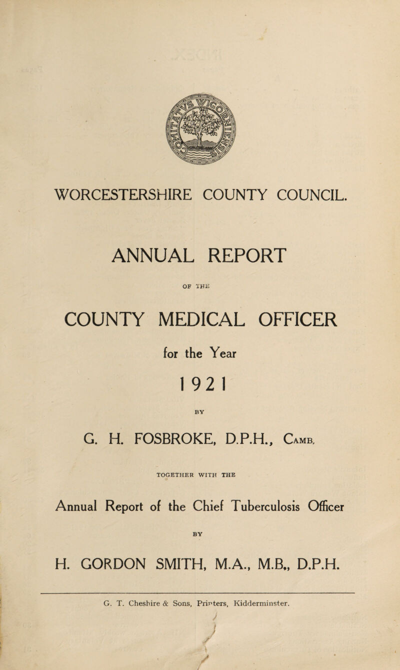 WORCESTERSHIRE COUNTY COUNCIL. ANNUAL REPORT OF THE COUNTY MEDICAL OFFICER for the Year 1 92 1 BY G. H. FOSBROKE, D.RH., Camb. TOGETHER WITH THE Annual Report of the Chief Tuberculosis Officer H. GORDON SMITH. M.A., M.B., D.RH. G. T. Cheshire & Sons, Printers, Kidderminster.