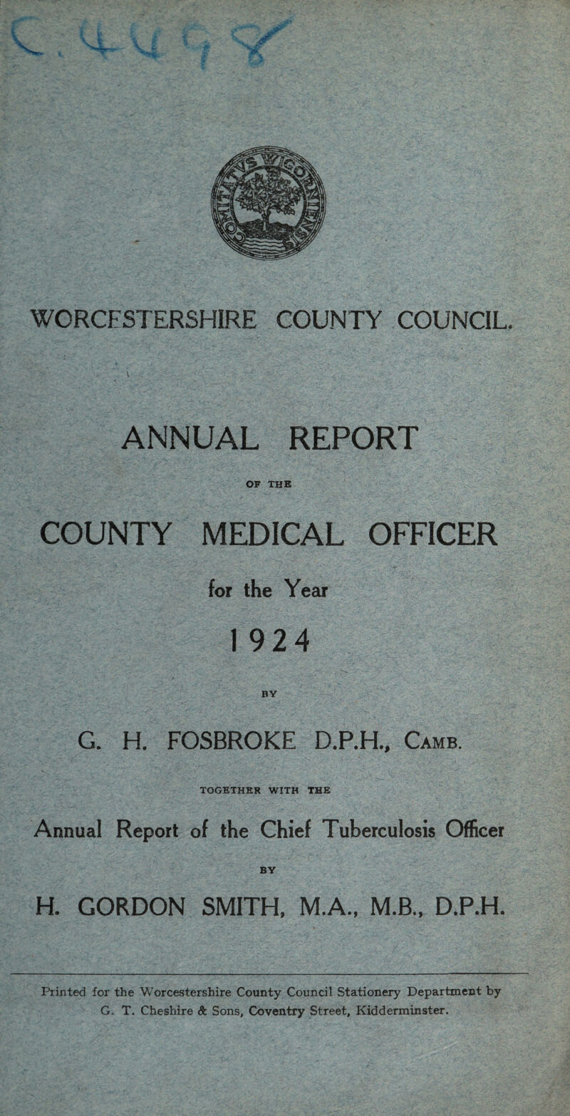 ANNUAL REPORT OF THE COUNTY MEDICAL OFFICER for the Year 1924 BY G. H. FOSBROKE D.P.H., Camb. TOGETHER WITH THE Annual Report of the Chief Tuberculosis Officer BY H. GORDON SMITH, M.A., M.B., D.P.H. Printed for the Worcestershire County Council Stationery Department by G. T. Cheshire Sc Sons, Coventry Street, Kidderminster.