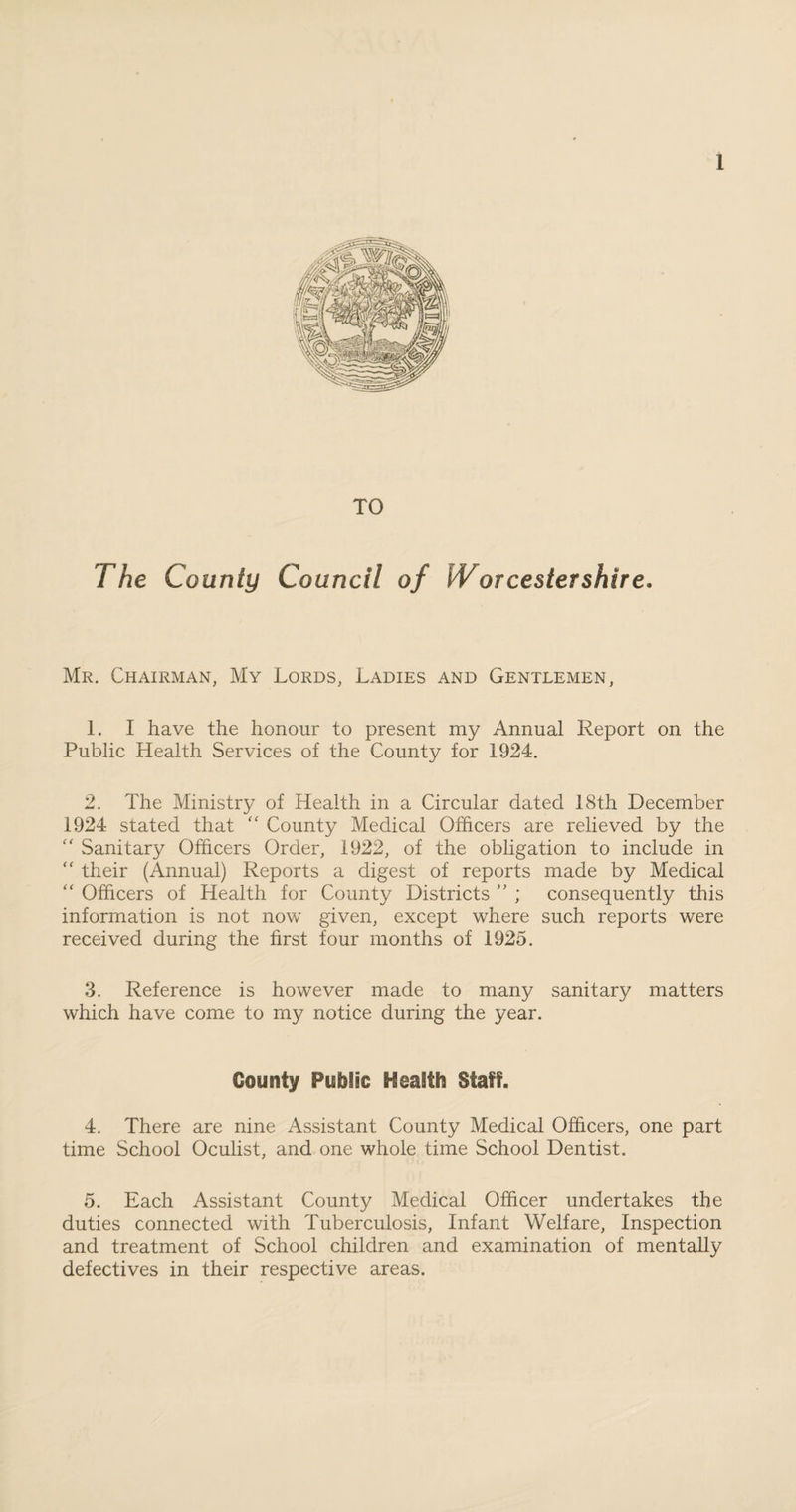 TO The County Council of Worcestershire. Mr. Chairman, My Lords, Ladies and Gentlemen, 1. I have the honour to present my Annual Report on the Public Health Services of the County for 1924. 2. The Ministry of Health in a Circular dated 18th December 1924 stated that “ County Medical Officers are relieved by the  Sanitary Officers Order, 1922, of the obligation to include in “ their (Annual) Reports a digest of reports made by Medical “ Officers of Health for County Districts ” ; consequently this information is not now given, except where such reports were received during the first four months of 1925. 3. Reference is however made to many sanitary matters which have come to my notice during the year. County Public S^eaStb Staff. 4. There are nine Assistant County Medical Officers, one part time School Oculist, and one whole time School Dentist. 5. Each Assistant County Medical Officer undertakes the duties connected with Tuberculosis, Infant Welfare, Inspection and treatment of School children and examination of mentally defectives in their respective areas.