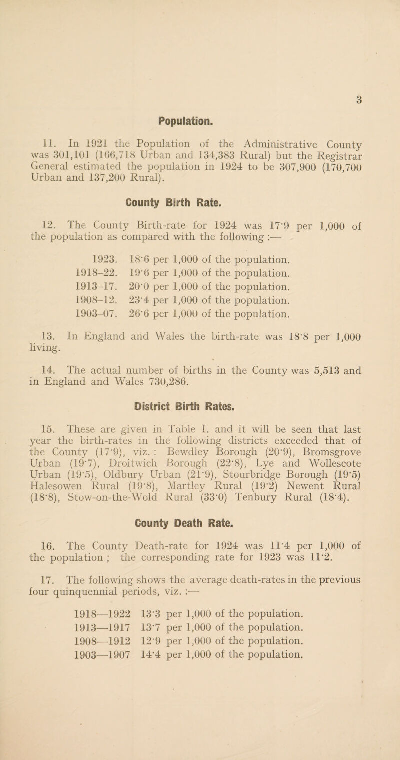 Population. 11. In 1921 the Population of the Administrative County was 301,191 (106,718 Urban and 134,383 Rural) but the Registrar General estimated the population in 1924 to be 307,900 (170,700 Urban and 137,200 Rural). County Birth Rate. 12. The County Birth-rate for 1924 was 17'9 per 1,000 of the population as compared with the following :— 18'6 per 1,000 of the population. 19'6 per 1,000 of the population. 20'0 per 1,000 of the population. 23*4 per 1,000 of the population. 26'6 per 1,000 of the population. 1918-22. 1913-17. 1908-12. 1903-07. 13. In England and Wales the birth-rate was 18'8 per 1,000 living. % 14. The actual number of births in the County was 5,513 and in England and Wales 730,286. District Birth Rates. 15. These are given in Table I. and it will be seen that last year the birth-rates in the following districts exceeded that of the County (17*9), viz. : Bewdley Borough (20*9), Bromsgrove Urban (19*7), Droitwich Borough (22*8), Lye and Wollescote Urban (19*5), Oldbury Urban (21*9), Stourbridge Borough (19*5) Halesowen Rural (19*8), Martley Rural (19*2) Newent Rural (18*8), Stow-on-the-Wold Rural (33*0) Tenbury Rural (18*4). County Death Rate. 16. The County Death-rate for 1924 was 11*4 per 1,000 of the population ; the corresponding rate for 1923 was 11*2. 17. The following shows the average death-rates in the previous four quinquennial periods, viz. :— 1918—1922 13*3 per 1,000 of the population. 1913—1917 13*7 per 1,000 of the population. 1908—1912 12*9 per 1,000 of the population. 1903—1907 14*4 per 1,000 of the population.