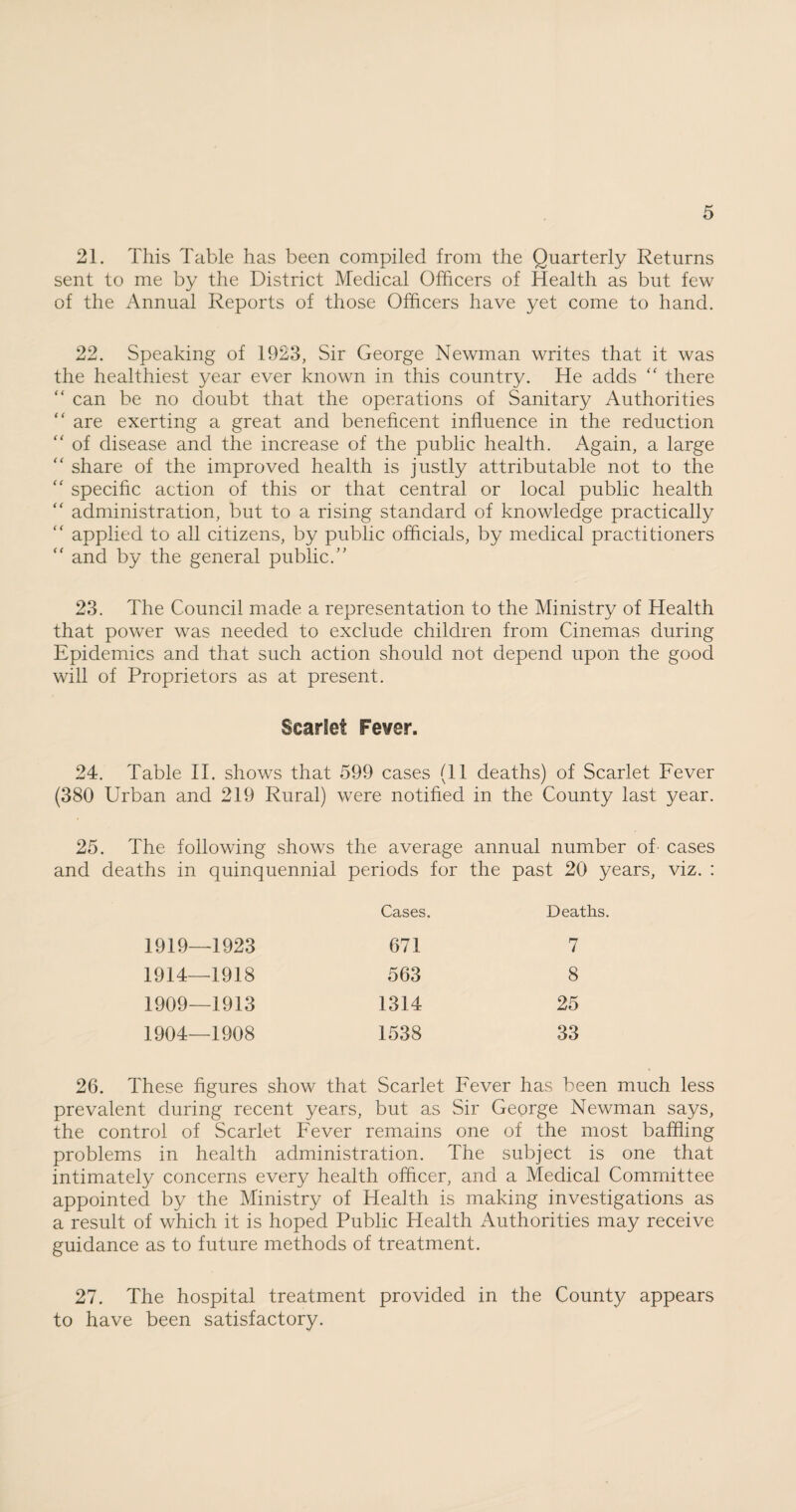 21. This Table has been compiled from the Quarterly Returns sent to me by the District Medical Officers of Health as but few of the Annual Reports of those Officers have yet come to hand. 22. Speaking of 1923, Sir George Newman writes that it was the healthiest year ever known in this country. He adds “ there “ can be no doubt that the operations of Sanitary Authorities “ are exerting a great and beneficent influence in the reduction “ of disease and the increase of the public health. Again, a large “ share of the improved health is justly attributable not to the “ specific action of this or that central or local public health “ administration, but to a rising standard of knowledge practically “ applied to all citizens, by public officials, by medical practitioners “ and by the general public/’ 23. The Council made a representation to the Ministry of Health that power was needed to exclude children from Cinemas during Epidemics and that such action should not depend upon the good will of Proprietors as at present. Scarlet Fever. 24. Table II. shows that 599 cases (11 deaths) of Scarlet Fever (380 Urban and 219 Rural) were notified in the County last year. 25. The following shows the average annual number of cases and deaths in quinquennial periods for the past 20 years, viz. : Cases. Deaths. 1919—1923 671 7 1914—1918 563 8 1909—1913 1314 25 1904—1908 1538 33 26. These figures show that Scarlet Fever has been much less prevalent during recent years, but as Sir George Newman says, the control of Scarlet Fever remains one of the most baffling problems in health administration. The subject is one that intimately concerns every health officer, and a Medical Committee appointed by the Ministry of Health is making investigations as a result of which it is hoped Public Health Authorities may receive guidance as to future methods of treatment. 27. The hospital treatment provided in the County appears to have been satisfactory.