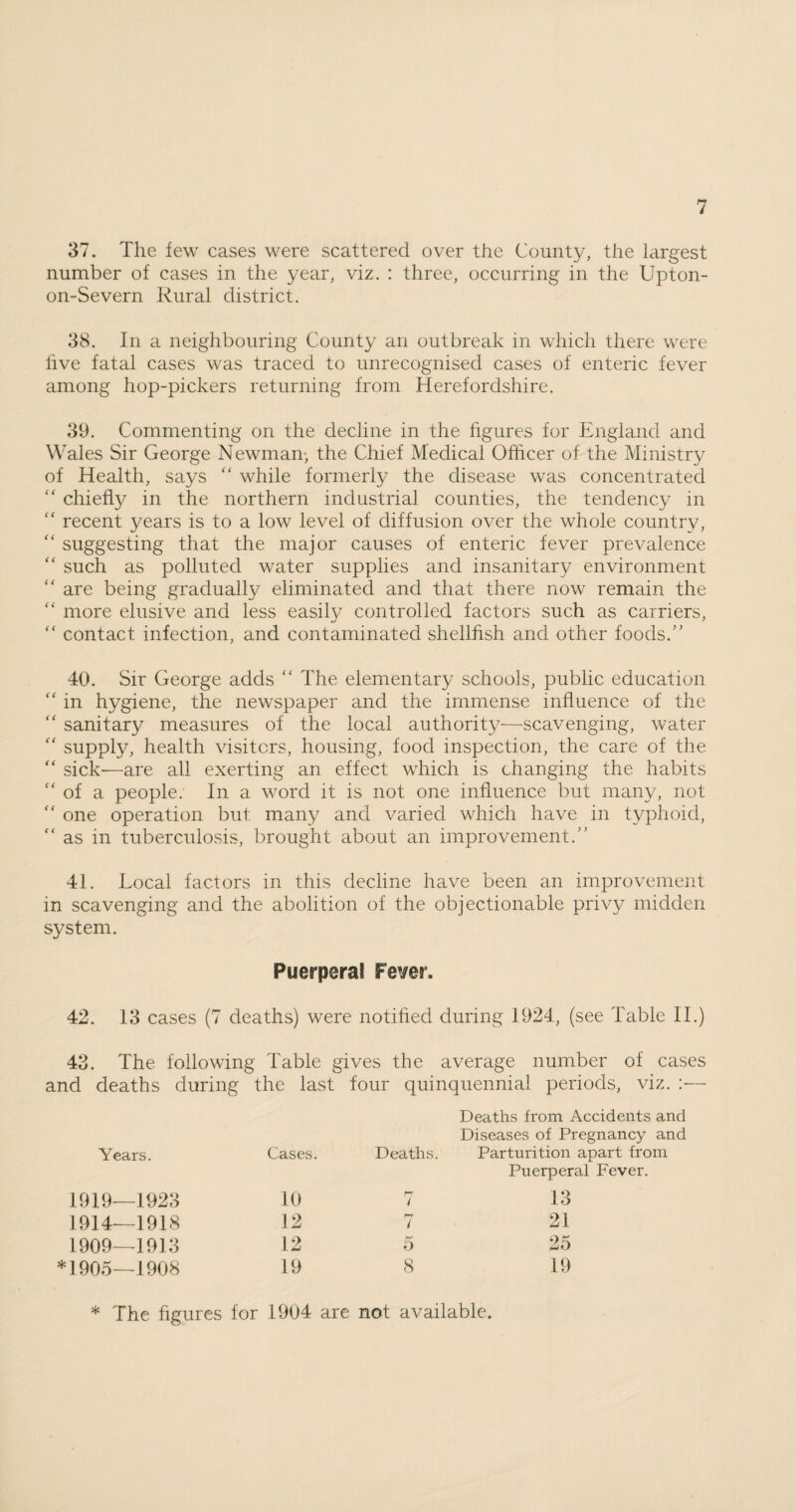 37. The few cases were scattered over the County, the largest number of cases in the year, viz. : three, occurring in the Upton- on-Severn Rural district. 38. In a neighbouring County an outbreak in which there were five fatal cases was traced to unrecognised cases of enteric fever among hop-pickers returning from Herefordshire. 39. Commenting on the decline in the figures for England and Wales Sir George Newman-, the Chief Medical Officer of the Ministry of Health, says “ while formerly the disease was concentrated “ chiefly in the northern industrial counties, the tendency in c< recent years is to a low level of diffusion over the whole country, “ suggesting that the major causes of enteric fever prevalence “ such as polluted water supplies and insanitary environment “ are being gradually eliminated and that there now remain the “ more elusive and less easity controlled factors such as carriers, “ contact infection, and contaminated shellfish and other foods.” 40. Sir George adds “ The elementary schools, public education “ in hygiene, the newspaper and the immense influence of the “ sanitary measures of the local authority—scavenging, water “ supply, health visiters, housing, food inspection, the care of the “ sick—are all exerting an effect which is changing the habits c< of a people. In a word it is not one influence but many, not “ one operation but many and varied which have in typhoid, as in tuberculosis, brought about an improvement.” 41. Local factors in this decline have been an improvement in scavenging and the abolition of the objectionable privy midden system. Puerperal Fever. 42. 13 cases (7 deaths) were notified during 1924, (see Table II.) 43. The following Table gives the average number of cases and deaths during the last four quinquennial periods, viz. :— Years. Cases. Deaths. Deaths from Accidents and Diseases of Pregnancy and Parturition apart from 1919—1923 10 i Puerperal Fever. 13 1914—1918 12 7 21 1909—1913 12 5 25 *1905—1908 19 8 19 * The figures for 1904 are not available.