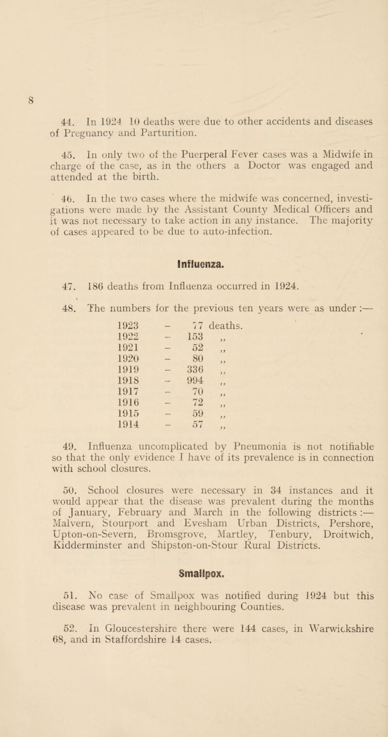 44. In 1924 10 deaths were due to other accidents and diseases of Pregnancy and Parturition. 45. In only two of the Puerperal Fever cases was a Midwife in charge of the case, as in the others a Doctor was engaged and attended at the birth. 4b. In the two cases where the midwife was concerned, investi¬ gations were made by the Assistant Count}/ Medical Officers and it was not necessary to take action in any instance. The majority of cases appeared to be due to auto-infection. Influenza. 47. 186 deaths from Influenza occurred in 1924. ♦ 48. The numbers for the previous ten years were as under :— 1923 r/7 deaths 1922 153 y > 1921 52 y y 1920 80 y y 1919 - 336 y y 1918 - 994 y y 1917 70 y y 1916 72 y y 1915 59 y y 1914 57 y y 49. Influenza uncomplicated by Pneumonia is not notifiable so that the onfy evidence I have of its prevalence is in connection with school closures. 50. School closures were necessary in 34 instances and it would appear that the disease was prevalent during the months of January, February and March in the following districts :— Malvern, Stourport and Evesham Urban Districts, Pershore, Upton-on-Severn, Bromsgrove, Martley, Tenbury, Droitwich, Kidderminster and Shipston-on-Stour Rural Districts. Smallpox. 51. No case of Smallpox was notified during 1924 but this disease was prevalent in neighbouring Counties. 52. In Gloucestershire there were 144 cases, in Warwickshire 68, and in Staffordshire 14 cases.