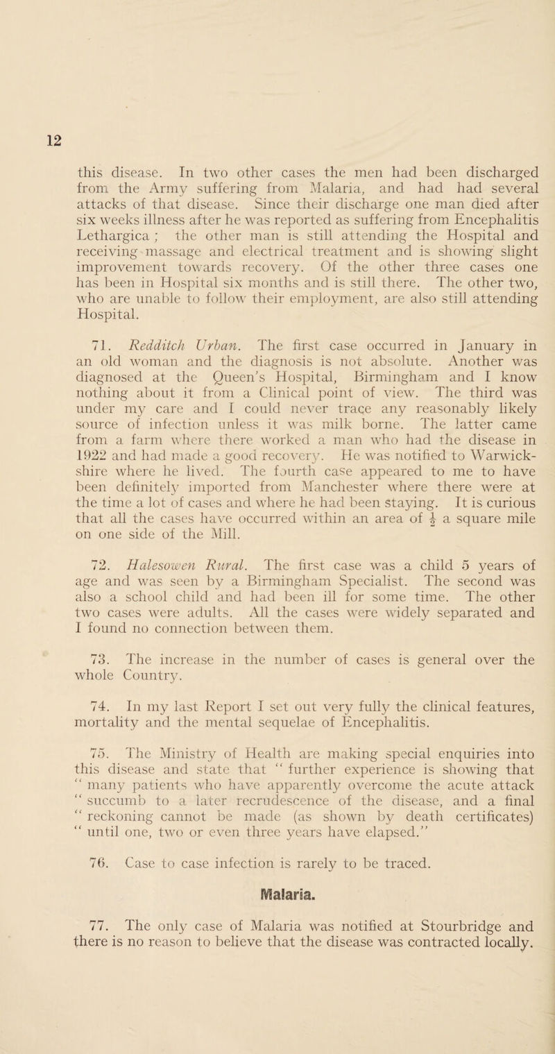 from the Army suffering from Malaria, and had had several attacks of that disease. Since their discharge one man died after six weeks illness after he was reported as suffering from Encephalitis Lethargica ; the other man is still attending the Hospital and receiving massage and electrical treatment and is showing slight improvement towards recovery. Of the other three cases one has been in Hospital six months and is still there. The other two, who are unable to follow their employment, are also still attending Hospital. 71. Redditch Urban. The first case occurred in January in an old woman and the diagnosis is not absolute. Another was diagnosed at the Queen’s Hospital, Birmingham and I know nothing about it from a Clinical point of view. The third was under my care and I could never trace any reasonably likely source of infection unless it was milk borne. The latter came from a farm where there worked a man who had the disease in 1922 and had made a good recovery. He was notified to Warwick¬ shire where he lived. The fourth case appeared to me to have been dehnitel}7 imported from Manchester where there were at the time a lot of cases and where he had been staying. It is curious that all the cases have occurred within an area of 4 a square mile on one side of the Mill. 72. Halesowen Rural. The first case was a child 5 years of age and was seen by a Birmingham Specialist. The second was also a school child and had been ill for some time. The other two cases were adults. All the cases were widely separated and I found no connection between them. 73. The increase in the number of cases is general over the whole Country. 74. In my last Report I set out very fully the clinical features, mortality and the mental sequelae of Encephalitis. 75. The Ministry of Health are making special enquiries into this disease and state that “ further experience is showing that many patients who have apparently overcome the acute attack “ succumb to a later recrudescence of the disease, and a final ” reckoning cannot be made (as shown by death certificates) until one, two or even three years have elapsed.” 76. Case to case infection is rarely to be traced. Maria. 77. The only case of Malaria was notified at Stourbridge and there is no reason to believe that the disease was contracted locally.