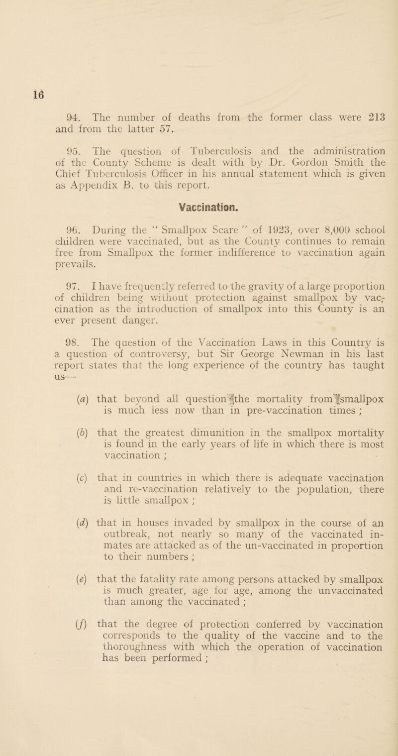 94. The number of deaths from the former class were 213 and from the latter 57. 95. The question of Tuberculosis and the administration of the County Scheme is dealt with by Dr. Gordon Smith the Chief Tuberculosis Officer in his annual statement which is given as Appendix B. to this report. Vaccination. 96. During the “ Smallpox Scare ” of 1923, over 8,009 school children were vaccinated, but as the County continues to remain free from Smallpox the former indifference to vaccination again prevails. 97. I have frequently referred to the gravity of a large proportion of children being without protection against smallpox by vac¬ cination as the introduction of smallpox into this County is an ever present danger. 98. The question of the Vaccination Laws in this Country is a question of controversy, but Sir George Newman in his last report states that the long experience ot the country has taught us—• (a) that beyond all question-'the mortality from smallpox is much less now than in pre-vaccination times ; (b) that the greatest dimunition in the smallpox mortality is found in the early years of life in which there is most vaccination ; (c) that in countries in which there is adequate vaccination and re-vaccination relatively to the population, there is little smallpox ; (d) that in houses invaded by smallpox in the course of an outbreak, not nearly so many of the vaccinated in¬ mates are attacked as of the un-vaccinated in proportion to their numbers ; (e) that the fatality rate among persons attacked by smallpox is much greater, age for age, among the unvaccinated than among the vaccinated ; (/) that the degree of protection conferred by vaccination corresponds to the quality of the vaccine and to the thoroughness with which the operation of vaccination has been performed ;