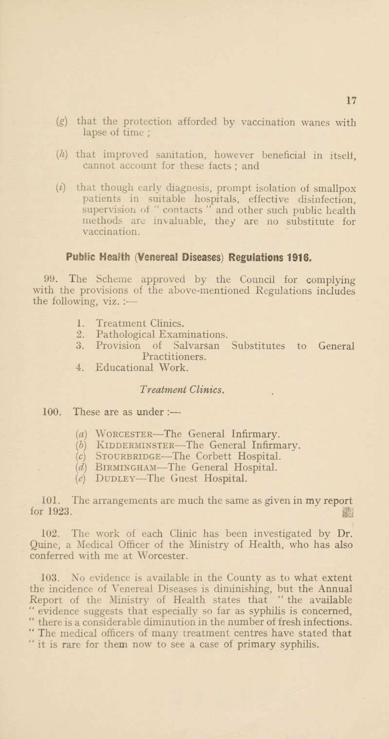 (g) that the protection afforded by vaccination wanes with lapse of time ; (h) that improved sanitation, however beneficial in itself, cannot account for these facts ; and (i) that though early diagnosis, prompt isolation of smallpox patients in suitable hospitals, effective disinfection, supervision of contacts ” and other such public health methods are invaluable, they are no substitute for vaccination. Public Health (Venerea! Diseases) Regulations 1916. 99. The Scheme approved by the Council for complying with the provisions of the above-mentioned Regulations includes the following, viz. :— 1. Treatment Clinics. 2. Pathological Examinations. 3. Provision of Salvarsan Substitutes to General Practitioners. 4. Educational Work. Treatment Clinics. 100. These are as under :— (a) Worcester—The General Infirmary. (b) Kidderminster—The General Infirmary. (c) Stourbridge—The Corbett Hospital. (d) Birmingham—The General Hospital. (e) Dudley—The Guest Hospital. 101. The arrangements are much the same as given in my report for 1923. 102. The work of each Clinic has been investigated by Dr. Quine, a Medical Officer of the Ministry of Health, who has also conferred with me at Worcester. 103. No evidence is available in the County as to what extent the incidence of Venereal Diseases is diminishing, but the Annual Report of the Ministry of Health states that the available “ evidence suggests that especially so far as syphilis is concerned, “ there is a considerable diminution in the number of fresh infections. “ The medical officers of many treatment centres have stated that “ it is rare for them now to see a case of primary syphilis.
