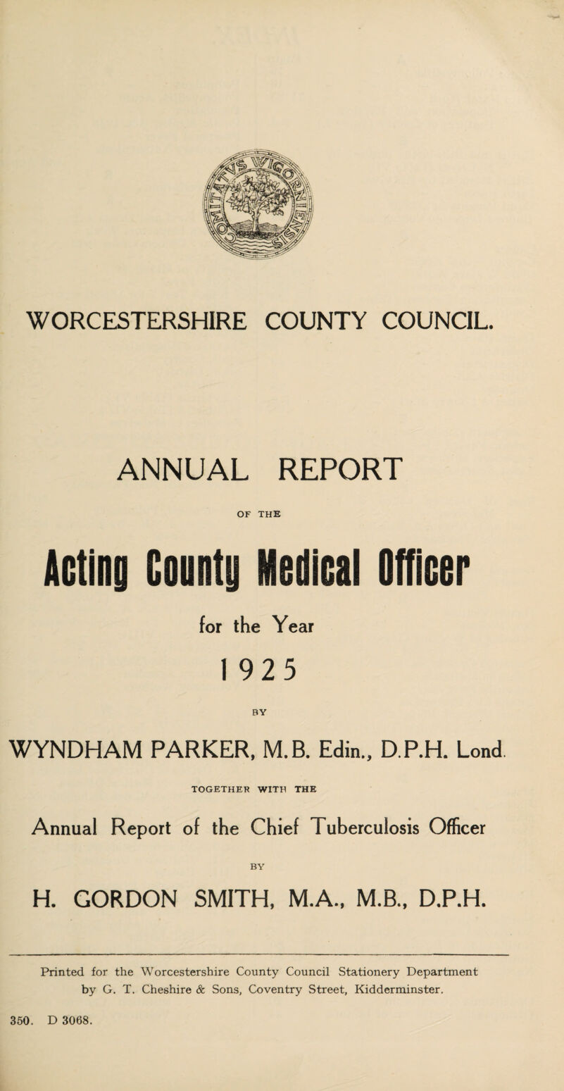 ANNUAL REPORT OF THE Acting County Medical Officer for the Year 1 925 WYNDHAM PARKER. M.B. Edin., D.P.H. Lend. TOGETHER WITH THE Annual Report of the Chief Tuberculosis Officer H. GORDON SMITH, M.A., M.B., D.P.H. Printed for the Worcestershire County Council Stationery Department by G. T. Cheshire & Sons, Coventry Street, Kidderminster.