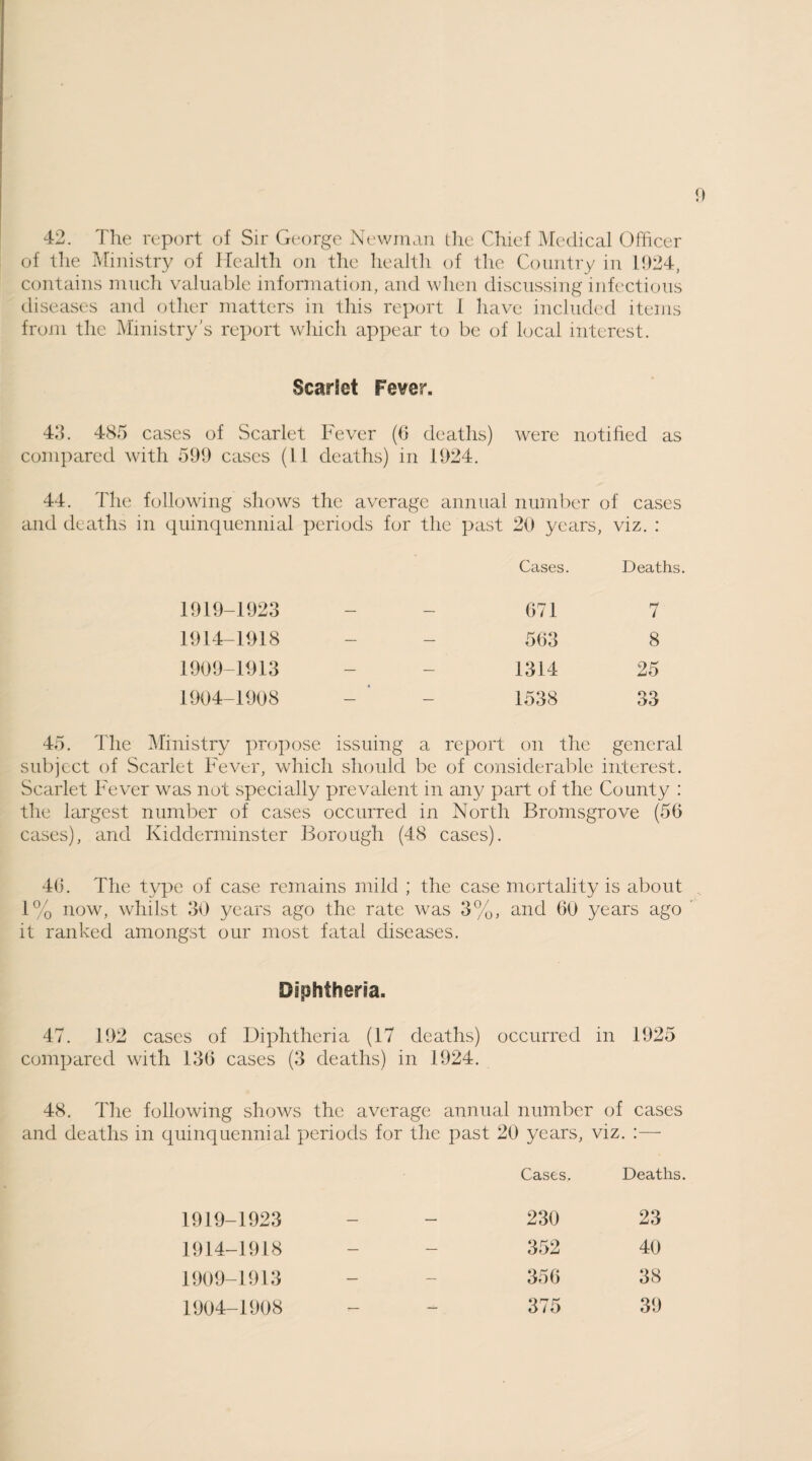 42. The report of Sir George Newman the Chief Medical Officer of the Ministry of Health on the health of the Country in 1024, contains much valuable information, and when discussing infectious diseases and other matters in this report 1 have included items from the Ministry’s report which appear to be of local interest. Scarlet Fever. 43. 485 cases of Scarlet Fever (6 deaths) were notified as compared with 599 cases (11 deaths) in 1924. 44. The following shows the average annual number of cases and deaths in quinquennial periods for the past 20 years, viz. : Cases. Deaths 1919-1923 — — 671 7 1914-1918 — — 563 8 1909-1913 — — 1314 25 1904-1908 — — 1538 33 45. The Ministry propose issuing a report on the general subject of Scarlet Fever, which should be of considerable interest. Scarlet Fever was not specially prevalent in any part of the County : the largest number of cases occurred in North Bromsgrove (56 cases), and Kidderminster Borough (48 cases). 46. The type of case remains mild ; the case mortality is about 1% now, whilst 30 years ago the rate was 3%, and 60 years ago it ranked amongst our most fatal diseases. Diphtheria. 47. 192 cases of Diphtheria (17 deaths) occurred in 1925 compared with 136 cases (3 deaths) in 1924. 48. The following shows the average annual number of cases and deaths in quinquennial periods for the past 20 years, viz. :— Cases. Deaths. 1919-1923 — — 230 23 1914-1918 — — 352 40 1909-1913 — — 356 38 1904-1908 7— — 375 39