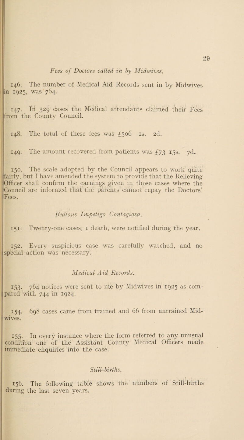 Fees of Doctors called in by Midwives. 146. The number of Medical Aid Records sent in by Midwives n 1925, was 764. 147. In 329 cases the Medical attendants claimed their Fees [from the County Council. 148. The total of these fees was £506 is. 2d. 149. The amount recovered from patients was £73 15s. 7d. 150. The scale adopted by the Council appears to work quite fairly, but I have amended the system to provide that the Relieving Officer shall confirm the earnings given in those cases where the Council are informed that the parents cannot repay the Doctors’ Fees. Bullous Impetigo Contagiosa. 151. Twenty-one cases, 1 death, were notified during the year. 152. Every suspicious case was carefully watched, and no special action was necessary. • Medical Aid Records. 153. 764 notices were sent to me by Midwives in 1925 as com¬ pared with 744 in 1924. 154. 698 cases came from trained and 66 from untrained Mid¬ wives. 155. In every instance where the form referred to any unusual condition one of the Assistant County Medical Officers made immediate enquiries into the case. Still-births. x I i 156. The following table shows the numbers of Still-births during the last seven years.