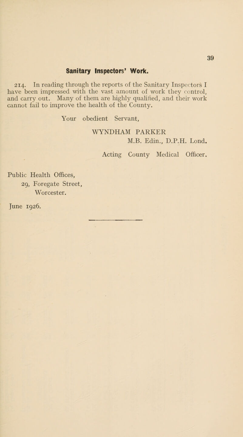 Sanitary Inspectors’ Work. 214. In reading through the reports of the Sanitary Inspectors I have been impressed with the vast amount of work they control, and carry out. Many of them are highly qualified, and their work cannot fail to improve the health of the County. Your obedient Servant, WYNDHAM PARKER M.B. Edin., D.P.H. Lond. Acting County Medical Officer. Public Health Offices, 29, Foregate Street, Worcester. June 1926.