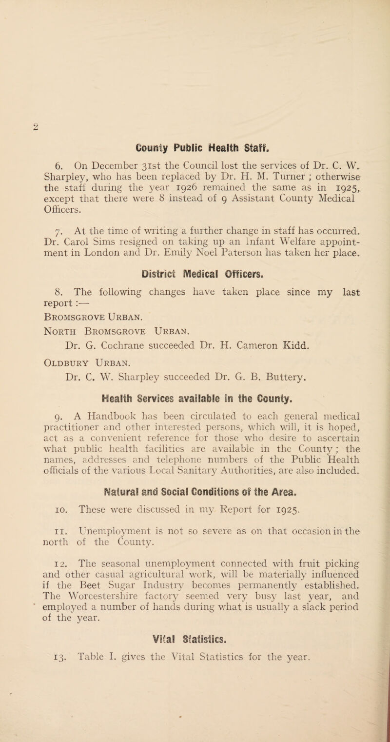 County Public Health Staff. 6. On December 31st the Council lost the services of Dr. C. W. Sharpley, who has been replaced by Dr. H. M. Turner ; otherwise the staff during the year 1926 remained the same as in 1925, except that there were 8 instead of 9 Assistant County Medical Officers. 7. At the time of writing a further change in staff has occurred. Dr. Carol Sims resigned on taking up an Infant Welfare appoint¬ ment in London and Dr. Emily Noel Paterson has taken her place. District sVIedicai Officers. 8. The following changes have taken place since my last report :— Bromsgrove Urban. North Bromsgrove Urban. Dr. G. Cochrane succeeded Dr. H. Cameron Kidd. Oldbury Urban. Dr. C. W. Sharpley succeeded Dr. G. B. Buttery. Health Services available In the County. 9. A Handbook has been circulated to each general medical practitioner and other interested persons, which will, it is hoped, act as a convenient reference for those who desire to ascertain what public health facilities are available in the County; the names, addresses and telephone numbers of the Public Health officials of the various Local Sanitary Authorities, are also included. Natural ana Social Conditions of the Area. 10. These were discussed in my Report for 1925. 11. LTnemployment is not so severe as on that occasion in the north of the County. 12. The seasonal unemployment connected with fruit picking and other casual agricultural work, will be materially influenced if the Beet Sugar Industry becomes permanently established. The Worcestershire factory seemed very busy last year, and employed a number of hands during what is usually a slack period of the year. Vital Statistics.