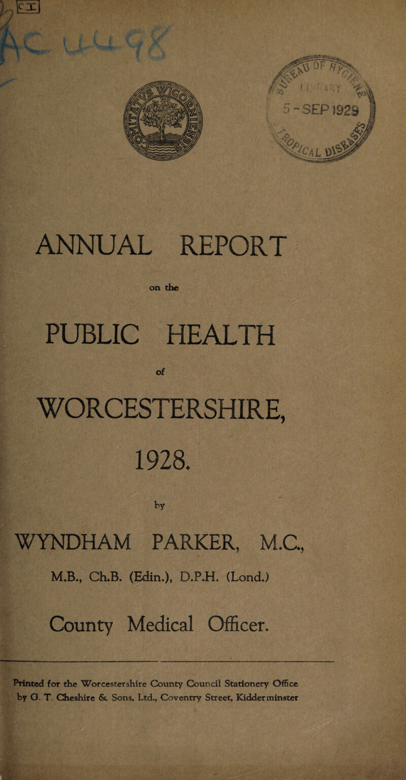 on the PUBLIC HEALTH of - WORCESTERSHIRE, 1928. by ' • WYNDHAM PARKER, M.C M.B., Ch.B. (Edin.)» D.P.H. (LondJ County Medical Officer. Printed for the Worcestershire County Council Stationery Office by G. T Cheshire & Sons, Ltd., Coventry Street, Kidderminster