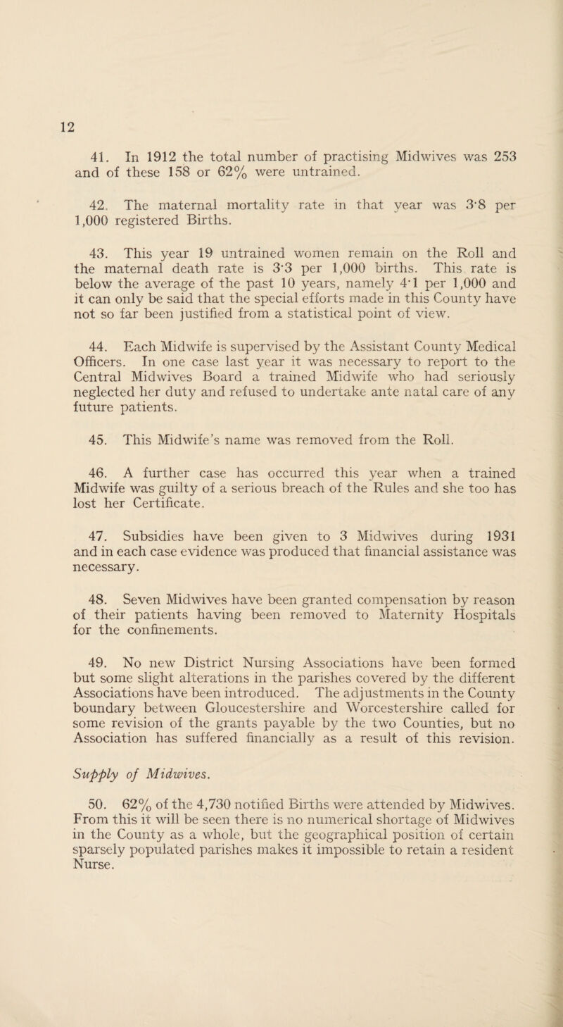 41. In 1912 the total number of practising Midwives was 253 and of these 158 or 62% were untrained. 42. The maternal mortality rate in that year was 3’8 per 1,000 registered Births. 43. This year 19 untrained women remain on the Roll and the maternal death rate is 3'3 per 1,000 births. This rate is below the average of the past 10 years, namely 4*1 per 1,000 and it can only be said that the special efforts made in this County have not so far been justified from a statistical point of view. 44. Each Midwife is supervised by the Assistant County Medical Officers. In one case last year it was necessary to report to the Central Midwives Board a trained Midwife who had seriously neglected her duty and refused to undertake ante natal care of any future patients. 45. This Midwife’s name was removed from the Roll. 46. A further case has occurred this year when a trained Midwife was guilty of a serious breach of the Rules and she too has lost her Certificate. 47. Subsidies have been given to 3 Midwives during 1931 and in each case evidence was produced that financial assistance was necessary. 48. Seven Midwives have been granted compensation by reason of their patients having been removed to Maternity Hospitals for the confinements. 49. No new District Nursing Associations have been formed but some slight alterations in the parishes covered by the different Associations have been introduced. The adjustments in the County boundary between Gloucestershire and Worcestershire called for some revision of the grants payable by the two Counties, but no Association has suffered financially as a result of this revision. Supply of Midwives. 50. 62% of the 4,730 notified Births were attended by Midwives. From this it will be seen there is no numerical shortage of Midwives in the County as a whole, but the geographical position of certain sparsely populated parishes makes it impossible to retain a resident Nurse.